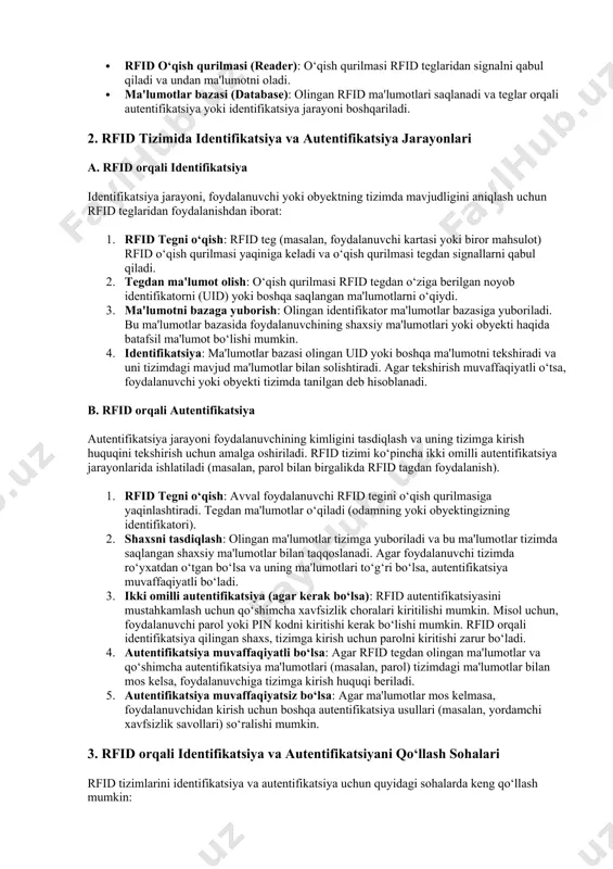 bo‘lgan xavf-xatarlarni kamaytirish mumkin. 3 mavzu rfid (radio frequency identification) tizimi orqali identifikatsiya va autentifikatsiyani amalga oshirish, obyektlar yoki shaxslarning elektron tarzda aniqlanishi va tasdiqlanishi uchun keng qo‘llaniladigan texnologiyadir. rfid tizimi orqali identifikatsiya va autentifikatsiya jarayonlarini amalga oshirishda quyidagi asosiy tamoyillarni va jarayonlarni ko‘rib chiqish mumkin. 1. rfid tizimining asosiy tarkibiy qismlari rfid tizimi uchta asosiy elementdan iborat bo‘ladi: · rfid teg (tag): bu, odatda, mikrosxemadan iborat bo‘lib, u radio to‘lqinlar orqali o‘ziga ma'lumotlarni qabul qiladi va yuboradi. teglar passiv (batareyasiz) yoki aktiv (batareyali) bo‘lishi mumkin. · rfid o‘qish qurilmasi (reader): o‘qish qurilmasi rfid teglaridan signalni qabul qiladi va undan ma'lumotni oladi. · ma'lumotlar bazasi (database): olingan rfid ma'lumotlari saqlanadi va teglar orqali autentifikatsiya yoki identifikatsiya jarayoni boshqariladi. 2. rfid tizimida identifikatsiya va autentifikatsiya jarayonlari a. rfid orqali identifikatsiya identifikatsiya jarayoni, foydalanuvchi yoki obyektning tizimda mavjudligini aniqlash uchun rfid teglaridan foydalanishdan iborat: 1. rfid tegni o‘qish: rfid teg (masalan, foydalanuvchi …