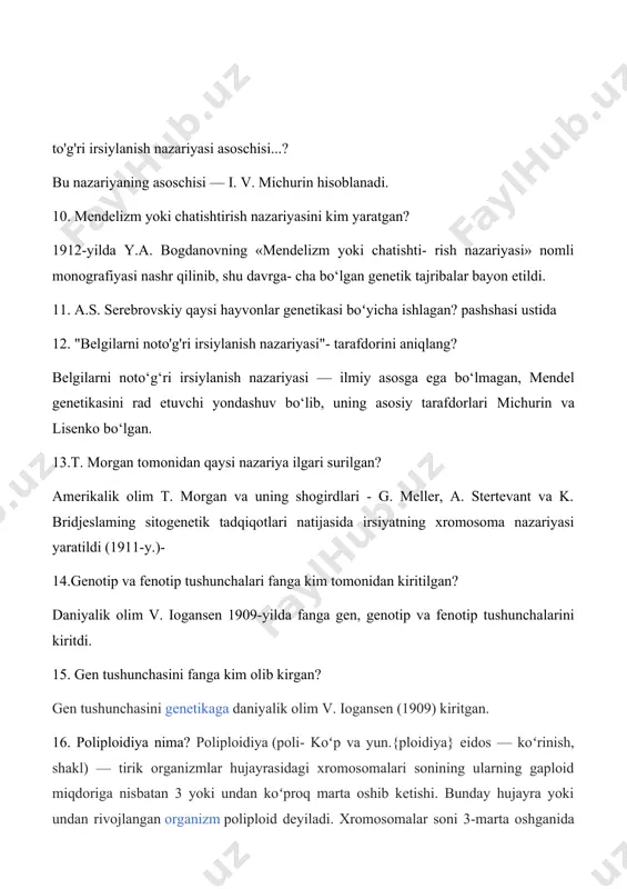 dorini aniqlang? belgilarni noto‘g‘ri irsiylanish nazariyasi — ilmiy asosga ega bo‘lmagan, mendel genetikasini rad etuvchi yondashuv bo‘lib, uning asosiy tarafdorlari michurin va lisenko bo‘lgan. 13.t. morgan tomonidan qaysi nazariya ilgari surilgan? amerikalik olim t. morgan va uning shogirdlari - g. meller, a. stertevant va k. bridjeslaming sitogenetik tadqiqotlari natijasida irsiyatning xromosoma nazariyasi yaratildi (1911-y.)- 14.genotip va fenotip tushunchalari fanga kim tomonidan kiritilgan? daniyalik olim v. iogansen 1909-yilda fanga gen, genotip va fenotip tushunchalarini kiritdi. 15. gen tushunchasini fanga kim olib kirgan? gen tushunchasini genetikaga daniyalik olim v. iogansen (1909) kiritgan. 16. poliploidiya nima? poliploidiya (poli- koʻp va yun.{ploidiya} eidos — koʻrinish, shakl) — tirik organizmlar hujayrasidagi xromosomalari sonining ularning gaploid miqdoriga nisbatan 3 yoki undan koʻproq marta oshib ketishi. bunday hujayra yoki undan rivojlangan organizm poliploid deyiladi. xromosomalar soni 3-marta oshganida triploid, 4-marta oshganida tetraploid deyiladi. poliploid organizm otaona organizmga nisbatan yirik va kuchli boʻladi. 17. xromosomalardagi ko'rinadigan darajadagi o'zgarishlarni …