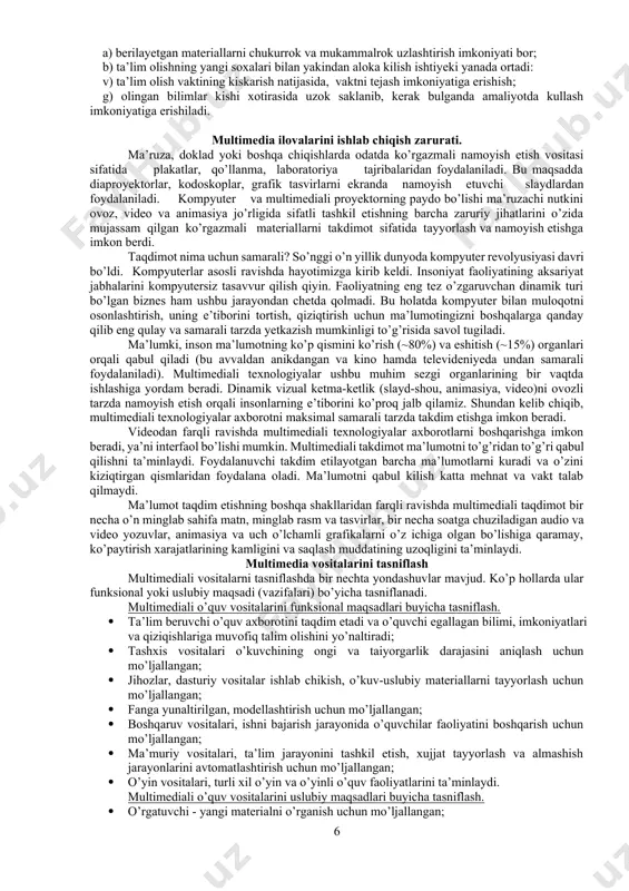 imedia - gurkirab rivojlanayotgan zamonaviy axborotlar texnologiyasidir. uning ajralib turuvchi belgilariga quyidagilar kiradi: · axborotning xilma-xil turlari: an’anaviy (matn, jadvallar, bezaklar va boshkalar), original (nutk, musika, videofilmlardan parchalar, telekadrlar, animasiya va boshkalar), turlarini bir dasturiy maxsulotda integrasiyalaydi. bunday integrasiya axborotni ruyxatdan utkazish va aks ettirishning turli kurilmalari, · muayyan vaqtdagi ish, o’z tabiatiga ko’ra statik bo’lgan matn va grafikadan farqli ravishda, audio va videosignallar faqat vaqtning ma’lum oralig’ida ko’rib chiqiladi. video va audio axborotlarni kompyuterda qayta ishlash va aks ettirish uchun markaziy prosessor tez xarakatchanligi, ma’lumotlarni uzatish shinasining o’tkazish qobiliyati operativ va video-xotira, katta sigimli tashqi xotira, xajm va kompyuter kirish-chiqish kanallari bo’yicha almashuvi tezligini taxminan ikki barovar oshirilishi talab etiladi, · “inson-kompyuter” interaktiv muloqotining yangi darajasi, bunda muloqot jarayonida foydalanuvchi ancha keng va xar tomonlama axborotlarni oladiki, mazkur xolat ta’lim, ishlash yoki dam olish sharoitlarini yaxshilashga imkon beradi. · multimedia vositalari asosida o’quvchilarga ta’lim berish va kadrlarni qayta tayorlashni …