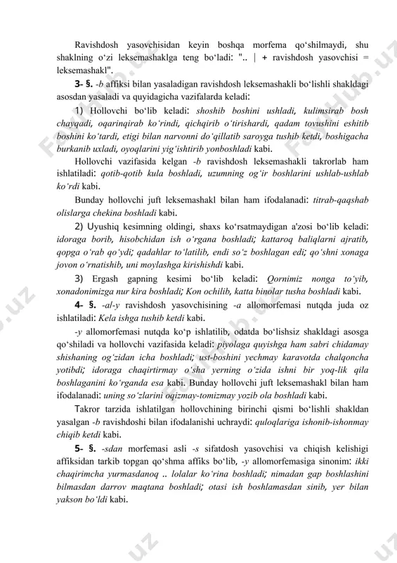i. bunday hollovchi juft leksemashakl bilan ham ifodalanadi: titrab-qaqshab olislarga chekina boshladi kabi. 2) uyushiq kesimning oldingi, shaxs ko‘rsatmaydigan a'zosi bo‘lib keladi: idoraga borib, hisobchidan ish o‘rgana boshladi; kattaroq baliqlarni ajratib, qopga o‘rab qo‘ydi; qadahlar to‘latilib, endi so‘z boshlagan edi; qo‘shni xonaga jovon o‘rnatishib, uni moylashga kirishishdi kabi. 3) ergash gapning kesimi bo‘lib keladi: qornimiz nonga to‘yib, xonadonimizga nur kira boshladi; kon ochilib, katta binolar tusha boshladi kabi. 4- §. -a(-y ravishdosh yasovchisining -a allomorfemasi nutqda juda oz ishlatiladi: kela ishga tushib ketdi kabi. -y allomorfemasi nutqda ko‘p ishlatilib, odatda bo‘lishsiz shakldagi asosga qo‘shiladi va hollovchi vazifasida keladi: piyolaga quyishga ham sabri chidamay shishaning og‘zidan icha boshladi; ust-boshini yechmay karavotda chalqoncha yotibdi; idoraga chaqirtirmay o‘sha yerning o‘zida ishni bir yoq-lik qila boshlaganini ko‘rganda esa kabi. bunday hollovchi juft leksemashakl bilan ham ifodalanadi: uning so‘zlarini oqizmay-tomizmay yozib ola boshladi kabi. тakror tarzida ishlatilgan hollovchining birinchi qismi bo‘lishli shakldan yasalgan -b ravishdoshi …
