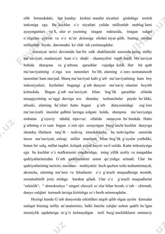 irida inson ma’naviyati, axloqi, millat manfaati bilan bog`lik g`oyalar yotibdiki, butun bir xalq, millat taqdiri, kelajak avlod hayoti xavf ostida. katta imkoniyatga ega bu kuchlar o`z mafkurasini singdirishga, ming yillik azaliy va muqaddas qadriyatlarimizdan g`arb qadriyatlarini ustun qo`yishga urinadi. ular bu qadriyatlarining tarixini, mazmun – mohiyatini hech qachon xolis tushuntirmaydi, aksincha, ularning ma’nosi va falsafasini o`z g`arazli maqsadlariga moslab, soxtalashtirib joriy etishga harakat qiladi. ular o`z g`arazli maqsadlarini “erkinlik“, “ demokratiya “ singari chiroyli so`zlar bilan bezab, o`rab – chirmab, dunyo xalqlari turmush tarziga kiritishga zo`r berib urinmoqdalar. hozirgi kunda g`arb dunyosida erkinlikni niqob qilib olgan ayrim kimsalar nafaqat bizning milliy an’analarimiz, balki barcha xalqlar uchun qadrli bo`lgan insoniylik aqidalariga to`g`ri kelmaydigan turli buzg`unchiliklarni ommaviy axborot vositalari orqali ochiqdan – ochiq targ`ib etayotganini ko`rib turibmiz. natijada bugun odamlarni, xususan, yoshlarni buzg`unchi illatlar ta’siridan himoya qilish masalasi davrimizning dolzarb muommosiga aylangan. afsuski, bugun jamiyatimzda ba’zan bu ta’sirlar girdobiga tushib qolib, o`z …