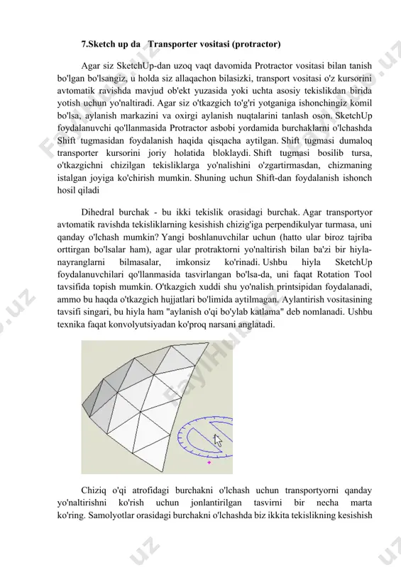 o'rsatilgan murakkab sirtlar [1]. murakkab simmetrik modelni qurishda uning faqat yarmini chizish va undan tarkibiy qism yasash yaxshi amaliyotdir. keyin ushbu komponentning oyna nusxasini yaratsangiz, ob'ektingizning ikkinchi yarmini olasiz. keyin bu yarmlar bir-biri bilan birlashtirilishi mumkin, natijada bitta tugagan uch o'lchamli ob'ekt paydo bo'ladi. 7.sketch up da transporter vositasi (protractor) agar siz sketchup-dan uzoq vaqt davomida protractor vositasi bilan tanish bo'lgan bo'lsangiz, u holda siz allaqachon bilasizki, transport vositasi o'z kursorini avtomatik ravishda mavjud ob'ekt yuzasida yoki uchta asosiy tekislikdan birida yotish uchun yo'naltiradi. agar siz o'tkazgich to'g'ri yotganiga ishonchingiz komil bo'lsa, aylanish markazini va oxirgi aylanish nuqtalarini tanlash oson. sketchup foydalanuvchi qo'llanmasida protractor asbobi yordamida burchaklarni o'lchashda shift tugmasidan foydalanish haqida qisqacha aytilgan. shift tugmasi dumaloq transporter kursorini joriy holatida bloklaydi. shift tugmasi bosilib tursa, o'tkazgichni chizilgan tekisliklarga yo'nalishini o'zgartirmasdan, chizmaning istalgan joyiga ko'chirish mumkin. shuning uchun shift-dan foydalanish ishonch hosil qiladi dihedral burchak - bu ikki tekislik orasidagi …