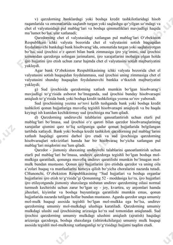 zga shaxslarda qarzdorga tegishli bo‘lgan mol-mulk borligini tasdiqlovchi hujjatli ma’lumotlar mavjud bo‘lmaganda esa bunday harakatlarni boshqa shaxslar egallab turgan yoki ularga qarashli bo‘lgan joylar va omborlarda sud ajrimi asosida amalga oshirish huquqiga ega. bu harakatlarni amalga oshirish uchun asos bo‘lib ijro hujjati va sud ijrochisining tegishli qarori hisoblanadi. bu ijro hujjatini majburiy ijro etish choralarini qo‘llash mumkinligi ko‘rsatilgan ijro ishi yuritishni qo‘zg‘atish haqidagi qaror bo‘lishi, shuningdek, sud ijrochisi tomonidan binolarni va omborlarni ko‘zdan kechirish haqida alohida qaror ham chiqarilishi mumkin. amalga oshirilgan harakatlar haqida sud ijrochisi tegishli dalolatnoma tuzadi. qarzdorning banklardagi yoki boshqa kredit tashkilotlaridagi barcha hisobvaraqlarida hamda omonatlarida turgan yoki saqlashga qo‘yilgan pul mablag‘lari va o‘zga qimmatliklari to‘g‘risida axborot bo‘lganda, ular xatlanadi. qarzdorning aniqlangan tegishlicha so‘mdagi naqd puli yoxud banklardagi yoki boshqa kredit tashkilotlaridagi so‘mdagi mablag‘lari etarli bo‘lmasa, undiruv qarzdordagi aniqlangan naqd chet el valyutasiga yoxud uning banklardagi yoki o‘zga kredit tashkilotlaridagi hisobvaraqlarida, omonatlarida turgan yoki saqlanayotgan valyutasiga qaratiladi. …