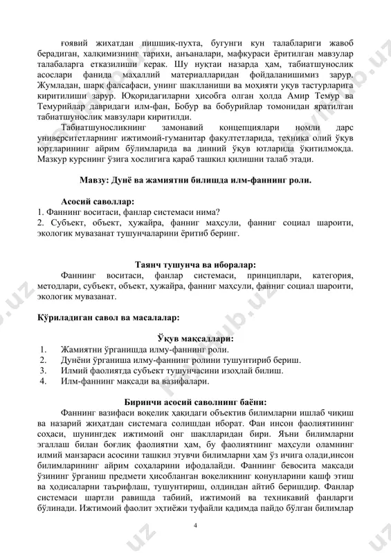 azilishi kerak. shu nuqtai nazarda ham, tabiatshunoslik asoslari fanida mahalliy materiallaridan foydalanishimiz zarur. jumladan, sharq falsafasi, uning shakllanishi va mohiyati uquv tasturlariga kiritilishi zarur. yuqoridagilarni hisobga olgan holda amir temur va temuriylar davridagi ilm-fan, bobur va boburiylar tomonidan yaratilgan tabiatshunoslik mavzulari kiritildi. tabiatshunoslikning zamonaviy kontseptsiyalari nomli dars universitetlarning ijtimoiy-gumanitar fakultetlarida, texnika oliy o'quv yurtlarining ayrim bo'limlarida va dinniy o'quv yutlarida o'qitilmoqda. mazkur kursning o'ziga xosligiga qarab tashkil qilishni talab etadi. mavzu: dunyo va jamiyatni bilishda ilm-fanning roli. asosiy savollar: 1. fanning vositasi, fanlar sistemasi nima? 2. sub'ekt, ob'ekt, hujayra, fannig mahsuli, fannig sotsial sharoiti, ekologik muvazanat tushunchalarini yoritib bering. tayanch tushuncha va iboralar: fanning vositasi, fanlar sistemasi, printsiplari, kategoriya, metodlari, sub'ekt, ob'ekt, hujayra, fannig mahsuli, fannig sotsial sharoiti, ekologik muvazanat. ko'riladigan savol va masalalar: o'quv maqsadlari: 1. jamiyatni o'rganishda ilmu-fanning roli. 2. dunyoni o'rganisha ilmu-fanning rolini tushuntirib berish. 3. ilmiy faoliyatda sub'ekt tushunchasini izohlay bilish. 4. ilm-fanning maqsadi va vazifalari. …