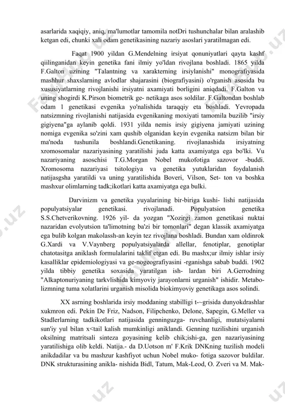 bola, gilaydan g'ilay, tuxumsimon kallalidan tuxumsimon kallali farzandlar dunyo'ga keladi". anaksagor va aristotelning xam irsiyat va jinsning shakllanishi to'grisidagi dunyoqarashlari diqqatga sazovordir. platon uzining "siyosat" degan asarida jismoniy va ma'naviy sog'lom bolalar tugilishi uchun er-xotinlarni qanday tanlashni, bolalarni qanday tarbiyalashni tushuntiradi. o'rta asr davrlarida irsiyat soxasida dikkachta sazovor fikrlar yaratilmadi. lekin sharq va markaziy osiyo olimlarining asarlarida bu soxada ancha -tsimmatli dunyoqarashlarni topish mumkin. buyuk ibn sino tibbiyot fanining rivojlanishiga katta hissa kadi, uning asarlari yevropa universitetlarida tibbiyot sohasida asosiy qo'llanma sifatida keng qo'llanildi.uning asarlarida odam tabiatining shakllanishida uning belgilari (hozirgi zamon tushunchasida - fenoti pi), ichki moxiyati (organizmning irsiy axborotigeno- tipi) va elementlarining (genlarning) o'zaro munosabatlarining axamiyati tekshirishida qimmatli fikrlar mavjud. uyg'onish davrida tabiat tetrisidagi bilimlar keng rivojlanib, xar xil sh1msh ma'lumotlar to'plandi, tajribalar o'tkazildi, o'sha davrda ispaniyalik vrach merka- do "irsiy kasalliklar" degan asarni yaratdi, keyinroq esa moperti, adame va nasselarning irsiyat soxasida olib borgan ilmiy tekshirishlari natijasi …