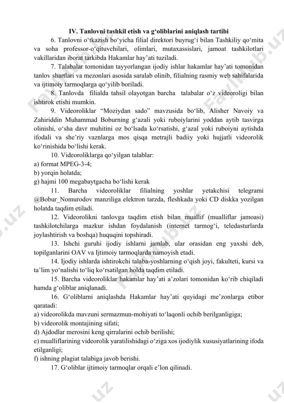 evral kuni soat 17:00 ga qadar g‘oliblar aniqlanib filialning rasmiy web saytlari va telegram kanallarida e’lon qilinadi. iv. tanlovni tashkil etish va g‘oliblarini aniqlash tartibi 6. tanlovni o‘tkazish bo‘yicha filial direktori buyrug‘i bilan tashkiliy qo‘mita va soha professor-o‘qituvchilari, olimlari, mutaxassislari, jamoat tashkilotlari vakillaridan iborat tarkibda hakamlar hay’ati tuziladi. 7. talabalar tomonidan tayyorlangan ijodiy ishlar hakamlar hay’ati tomonidan tanlov shartlari va mezonlari asosida saralab olinib, filialning rasmiy web sahifalarida va ijtimoiy tarmoqlarga qo‘yilib boriladi. 8. tanlovda filialda tahsil olayotgan barcha talabalar o‘z videoroligi bilan ishtirok etishi mumkin. 9. videoroliklar “moziydan sado” mavzusida bo‘lib, alisher navoiy va zahiriddin muhammad boburning g‘azali yoki ruboiylarini yoddan aytib tasvirga olinishi, o‘sha davr muhitini oz bo‘lsada ko‘rsatishi, g‘azal yoki ruboiyni aytishda ifodali va she’riy vaznlarga mos qisqa metrajli badiiy yoki hujjatli videorolik ko‘rinishida bo‘lishi kerak. 10. videoroliklarga qo‘yilgan talablar: a) format mpeg-3-4; b) yorqin holatda; g) hajmi 100 megabaytgacha bo‘lishi kerak 11. barcha videoroliklar filialning yoshlar …
