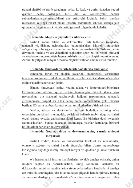 kiza bo‘lishi lozim. shuningdek, xodim, talaba va doktorantlarning institutga kelishi ruxsat etilgan formasiga turli din va konfessiyalar hamda milliylikka zid submadaniyatlarga mansublikni aks ettiruvchi elementlarni (kipa, kashaya, xoch, hijob, yuzning asosiy qismini to‘sib qo‘yuvchi jag‘ ostidan o‘ralgan ro‘mol va boshqalar) qo‘shishga yo‘l qo‘yilmaydi. dam olish kunlari (bayram va yakshanba kunlari) erkin ust-boshda (tanani shaffof ko‘rsatib turadigan, yelka, ko‘krak va qorin, tizzadan yuqori qismlari ochiq qoladigan, turli din va konfessiyalar hamda submadaniyatlarga mansublikni aks ettiruvchi kiyimda kelish bundan mustasno) kelishga ruxsat etiladi (rasmiy tadbirlarda ishtirok etishga jalb qilinganlar belgilangan kiyinish tartibiga amal qilgan holda keladi). 12-modda. majlis va yig‘inlarda ishtirok etish institut xodim talaba va doktorantlari turli tadbirlar (majlislar, tantanali yig‘ilishlar, uchrashuvlar, bayramlar)dagi ishtiroki jarayonida so‘zga chiquvchilarga nisbatan hurmat bilan munosabatda bo‘lishlari, tadbir davomida tinchlik va osoyishtalikni saqlashlari shart bo‘lib, raislik qiluvchi va moderatorning ruxsatisiz luqma tashlash va so‘zga chiqish mumkin emas. zarurat tug‘ilganda nutqlar o‘rtasida majlislar zalidan chiqib-kirish mumkin. 13-modda. …