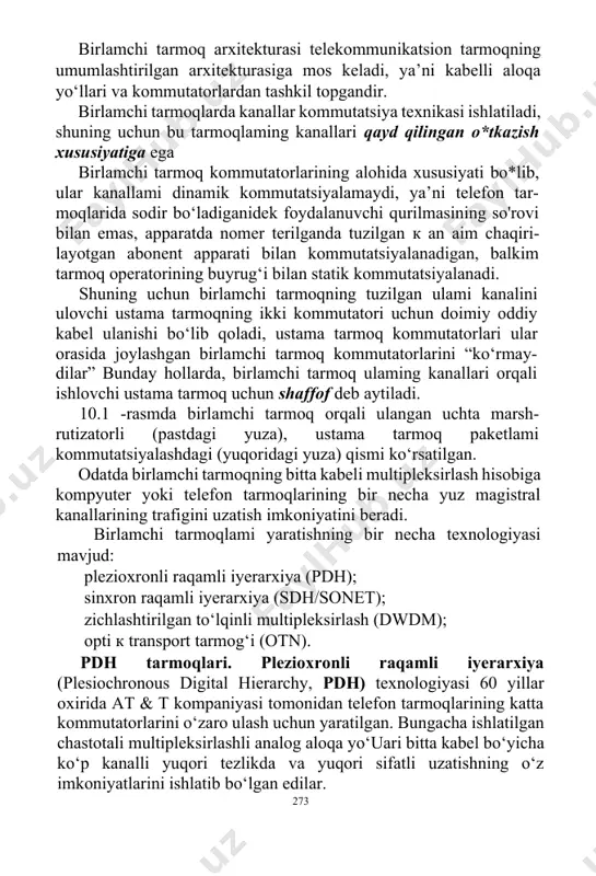 inamik kommutatsiyalamaydi, ya’ni telefon tar-moqlarida sodir bo‘ladiganidek foydalanuvchi qurilmasining so'rovi bilan emas, apparatda nomer terilganda tuzilgan к an aim chaqiri-layotgan abonent apparati bilan kommutatsiyalanadigan, balkim tarmoq operatorining buyrug‘i bilan statik kommutatsiyalanadi. shuning uchun birlamchi tarmoqning tuzilgan ulami kanalini ulovchi ustama tarmoqning ikki kommutatori uchun doimiy oddiy kabel ulanishi bo‘lib qoladi, ustama tarmoq kommutatorlari ular orasida joylashgan birlamchi tarmoq kommutatorlarini “ko‘rmay-dilar” bunday hollarda, birlamchi tarmoq ulaming kanallari orqali ishlovchi ustama tarmoq uchun shaffof deb aytiladi. 10.1 -rasmda birlamchi tarmoq orqali ulangan uchta marsh-rutizatorli (pastdagi yuza), ustama tarmoq paketlami kommutatsiyalashdagi (yuqoridagi yuza) qismi ko‘rsatilgan. odatda birlamchi tarmoqning bitta kabeli multipleksirlash hisobiga kompyuter yoki telefon tarmoqlarining bir necha yuz magistral kanallarining trafigini uzatish imkoniyatini beradi. birlamchi tarmoqlami yaratishning bir necha texnologiyasi mavjud: plezioxronli raqamli iyerarxiya (pdh); sinxron raqamli iyerarxiya (sdh/sonet); zichlashtirilgan to‘lqinli multipleksirlash (dwdm); opti к transport tarmog‘i (otn). pdh tarmoqlari. plezioxronli raqamli iyerarxiya (plesiochronous digital hierarchy, pdh) texnologiyasi 60 yillar oxirida at …