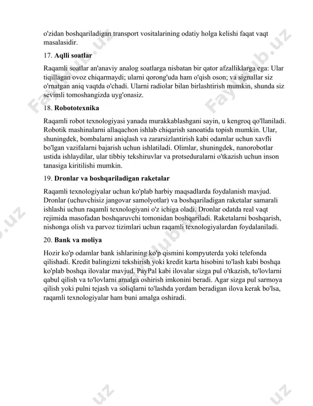 ing odatiy holga kelishi faqat vaqt masalasidir. 17. aqlli soatlar raqamli soatlar an'anaviy analog soatlarga nisbatan bir qator afzalliklarga ega: ular tiqillagan ovoz chiqarmaydi; ularni qorong'uda ham o'qish oson; va signallar siz o'rnatgan aniq vaqtda o'chadi. ularni radiolar bilan birlashtirish mumkin, shunda siz sevimli tomoshangizda uyg'onasiz. 18. robototexnika raqamli robot texnologiyasi yanada murakkablashgani sayin, u kengroq qo'llaniladi. robotik mashinalarni allaqachon ishlab chiqarish sanoatida topish mumkin. ular, shuningdek, bombalarni aniqlash va zararsizlantirish kabi odamlar uchun xavfli bo'lgan vazifalarni bajarish uchun ishlatiladi. olimlar, shuningdek, nanorobotlar ustida ishlaydilar, ular tibbiy tekshiruvlar va protseduralarni o'tkazish uchun inson tanasiga kiritilishi mumkin. 19. dronlar va boshqariladigan raketalar raqamli texnologiyalar uchun ko'plab harbiy maqsadlarda foydalanish mavjud. dronlar (uchuvchisiz jangovar samolyotlar) va boshqariladigan raketalar samarali ishlashi uchun raqamli texnologiyani o'z ichiga oladi. dronlar odatda real vaqt rejimida masofadan boshqaruvchi tomonidan boshqariladi. raketalarni boshqarish, nishonga olish va parvoz tizimlari uchun raqamli texnologiyalardan foydalaniladi. 20. bank va moliya hozir ko'p …