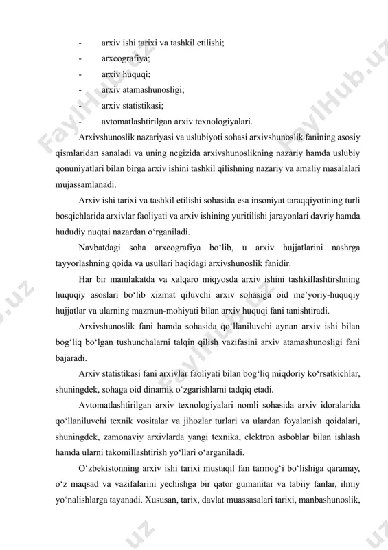 n, tarix, davlat muassasalari tarixi, manbashunoslik, yordamchi tarix fanlari, hujjatshunoslik, fizika, kimyo, biologiya kabi fanlar bilan o‘zaro bog‘liq hisoblanadi. tarix fani – inson jamiyatining taraqqiyoti jarayonlarini, mazkur rivojlanishning sabab va omillarini o‘rganadi. mazkur fan yutuklariga asoslanib, arxivshunoslik hujjatlari bilan ishlash uslublari yaratiladi. davlat muassasalari tarixi – muassasa, tashkilot, idoralarning tashkil etilishidan to oxirgi kungacha bo‘lgan tizimi va vazifalarini, aniqroq qilib aytganda ularni tarixini o‘rganadi. u turli xil muassasalarning faoliyati va vazifalari doirasiga ko‘ra arxiv fondlarini tashkil etish yo‘llarini aniqlashda yordam beradi. manbashunoslik –arxiv hujjatlarini davlat saqloviga tanlab olishda, turkumlashda va tarif berishda, hujjatlarning tashqi va ichki tahlilini olib borishda yordam beradi. arxivshunoslikning yordamchi (maxsus) tarix fanlar bilan bog‘liq-ligini o‘rganishda quyidagi fanlarga alohida to‘xtalib o‘tish zarur: paleografiya – qadimgi qo‘lyozmalarni o‘qish, sanasini hamda aslini aniqlash maqsadida ularning yozma belgilari hamda boshqa tashqi alomatlarini o‘rganadi. demak, paleografiya qadimgi qo‘lyozma hujjatlarni saqlash uchun tanlab olishda ularning muallifi, yaratilgan joyi, sanasini aniqlash va mazmunini …