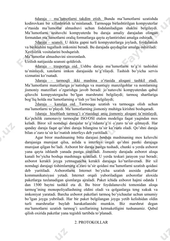 qani tashkil etadi. ma’lumotlarni manzillariga jo’natishga va mantiqiy manzilgohlar va nomlarning jismoniy manzillari o’zgarishga javob beradi: jo’natuvchi kompyuterdan qabul qiluvchi kompyutergacha bo’lgan marshrutni belgilaydi; tarmoq shartlariga bog’liq holda ma’lumotlarning o’tish yo’lini belgilaydi; 2­daraja – kanalga oid. tarmoqqa uzatish va tarmoqga olish uchun ma’lumotlarni to’playdi. ma’lumotlarning jismoniy muhitga kirishni boshqaradi. 1­daraja ­ hisoblash tarmog’i o’rtasidagi aniq jismoniy aloqani ta’minlaydi. ko’pchilik zamonaviy tarmoqlar iso/osi etalon modeliga faqat yaqindan mos keladi. biror xil nomdagi darajalar to’g’ridan­to’g’ri o’zaro ta’sir qilmaydi. har qanday daraja faqat qo’shni daraja bilangina ta’sir ko’rsata oladi. qo’shni daraja bilan o’zaro ta’sir ko’rsatish interfeys deb yuritiladi. agar biror mashinaning bitta darajasi boshqa mashinaning mos keluvchi darajasiga murojaat qilsa, aslida u interfeys orqali qo’shni pastki darajaga murojaat qilgan bo’ladi. axborot bir daraja pastga tushadi, chunki u yerda axborot yana qayta ishlanib yanada pastga uzatiladi. jismoniy darajada axborot aloqa kanali bo’yicha boshqa mashinaga uzatiladi. u yerda teskari jarayon yuz beradi; axborot kerakli joyga …