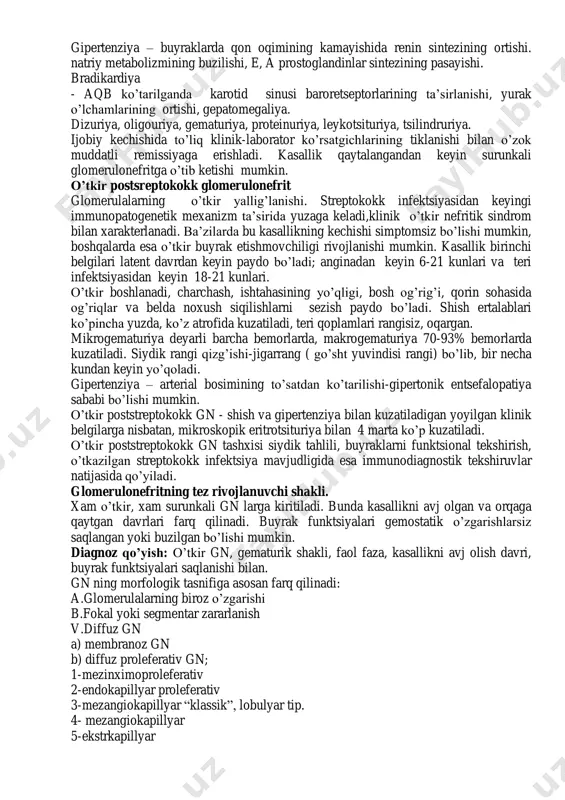 ish, qorinda og’riqlar, jigarning katalashuvi kuzatiladi. renal simptomlar: oligouriya, siydik rangining o’zgarishi (qizarish) yoki gematuriya, bel sohasida og’riq, azotemiya. siydik sindromi: oligouriya, proteinuriya, gematuriya, tsilindriya. proteinuriya - o’gn ning doimiy simptomi. aksariyat bemorlarda siydikdagi oqsil miqdori 1gg’l dan oshmaydi, ya’ni siydik bilan oqsilningsutkalik ajralishi 1g dan kam. proteinuriya, u tanlangan, siydikka 85000 dan kam massali oqsillar o’tadi. asosan albuminlar. gematuriya bemorlarning 100% da kuzatiladi, yallig’lanish jarayonida buyrakda koptokchalar kapillyarlari devorlarining o’tkazuvchanligi ortadi, ularning butunligi buziladi. jadalligi bo’yicha gematuriya turlicha bo’lishi mumin, makrogematuriya (siydik rangi achchiq choy, go’sht yuvindisi rangida), mikrogematuriya (mikroskopdagina) siydik cho’kindisida ko’rinadi. leykotsituriya 50% bemorlarda kuzatiladi. tsilindruriya siydikning kislotali muxitida yallig’lanish ekssudatidagi oqsil ivishi xisobiga paydo bo’ladi. o’gn shishlar bilan kechadi. uning sabablari: koptokchalarning shikastlanishi, koptokcha filtratsiyasining pasayishi, natriy filtratsion zaryadining pasayishi va uning reabsortsiyasining oshishi, suyuqlikning tutilishi aylanib yuruvchi qon xajmining ortishi, adg sekretsiyasining ortishi. suyuqlikning taqsimlanishi va uning g’ovak kletchatkali joylarda to’planishi. gipertenziya – buyraklarda qon …