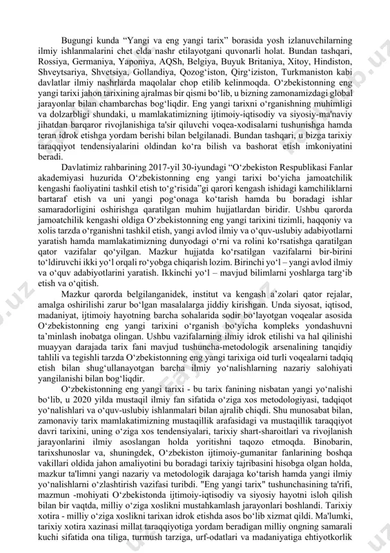 odiy va siyosiy-ma'naviy jihatdan barqaror rivojlanishiga ta'sir qiluvchi voqea-xodisalarni tushunishga hamda teran idrok etishga yordam berishi bilan belgilanadi. bundan tashqari, u bizga tarixiy taraqqiyot tendensiyalarini oldindan ko‘ra bilish va bashorat etish imkoniyatini beradi. davlatimiz rahbarining 2017-yil 30-iyundagi “o‘zbekiston respublikasi fanlar akademiyasi huzurida o‘zbekistonning eng yangi tarixi bo‘yicha jamoatchilik kengashi faoliyatini tashkil etish to‘g‘risida”gi qarori kengash ishidagi kamchiliklarni bartaraf etish va uni yangi pog‘onaga ko‘tarish hamda bu boradagi ishlar samaradorligini oshirishga qaratilgan muhim hujjatlardan biridir. ushbu qarorda jamoatchilik kengashi oldiga o‘zbekistonning eng yangi tarixini tizimli, haqqoniy va xolis tarzda o‘rganishni tashkil etish, yangi avlod ilmiy va o‘quv-uslubiy adabiyotlarni yaratish hamda mamlakatimizning dunyodagi o‘rni va rolini ko‘rsatishga qaratilgan qator vazifalar qo‘yilgan. mazkur hujjatda ko‘rsatilgan vazifalarni bir-birini to‘ldiruvchi ikki yo‘l orqali ro‘yobga chiqarish lozim. birinchi yo‘l – yangi avlod ilmiy va o‘quv adabiyotlarini yaratish. ikkinchi yo‘l – mavjud bilimlarni yoshlarga targ‘ib etish va o‘qitish. mazkur qarorda belgilanganidek, institut va kengash a’zolari qator rejalar, …