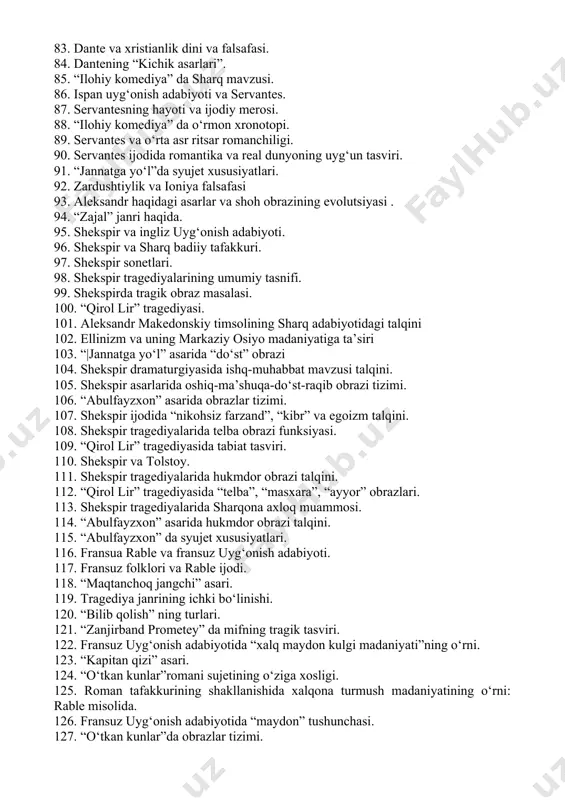antegacha bo‘lgan yevropa o‘rta asrlar she’riyati. 73. dantening “yangi hayot” asari. 74. dante yevropa uyg‘onish adabiyotining asoschisi sifatida. 75. dante va sharq masalasi. 76. “ilohiy komediya” ning kompozitsion xususiyatlari. 77. dante ijodida ishq masalasi talqini. 78. ibn sino, ibn rushd va dante. 79. “ilohiy komediya” ning syujet xususiyatlari. 80. dante ijodida antik yunon adabiyotining o‘rni. 81. dante va vergiliy. 82. “ilohiy komediya” da do‘zah tasviri. 83. dante va xristianlik dini va falsafasi. 84. dantening “kichik asarlari”. 85. “ilohiy komediya” da sharq mavzusi. 86. ispan uyg‘onish adabiyoti va servantes. 87. servantesning hayoti va ijodiy merosi. 88. “ilohiy komediya” da o‘rmon xronotopi. 89. servantes va o‘rta asr ritsar romanchiligi. 90. servantes ijodida romantika va real dunyoning uyg‘un tasviri. 91. “jannatga yo‘l”da syujet xususiyatlari. 92. zardushtiylik va ioniya falsafasi 93. aleksandr haqidagi asarlar va shoh obrazining evolutsiyasi . 94. “zajal” janri haqida. 95. shekspir va ingliz uyg‘onish adabiyoti. 96. shekspir va sharq badiiy …