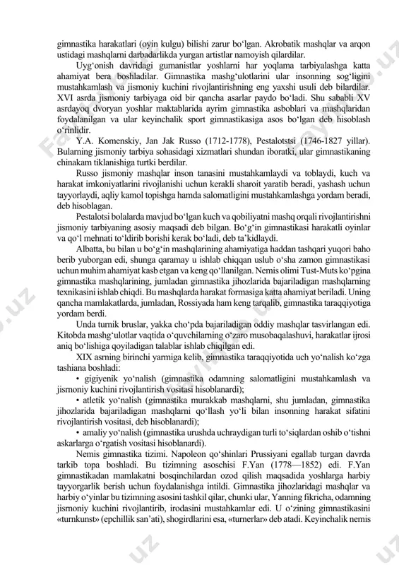 ning о‘zgarishiga ham muhim ta’sir kо‘rsatgan. xviii-xix asrlardagi gimnastika tizimiga kirgan ayrim mashqlar qadimgi rimda hamda bir qancha g‘arbiy yevropa mamlakatlarida о‘rta asrlardayoq harbiy-jismoniy tayyorgarlik kо‘rishda qо‘llanilgan edi. yog‘och otda, narvon va raqib qal’alariga hujum qilishni о‘rgatishda qо‘llaniladigan boshqa inshootlardagi mashqlar shular jumlasiga kiradi. yunonlar va rimliklar tarafdorlari о‘z harbiy kuchlarini oshirish va jangovorlikni oshirish maqsadida gimnastikaning jismoniy talablarini ishlab chiqqan. misol uchun gimnastika bir askar mahoratini oshirishda gimnastika tayyorlarligidan tashqari badiiy gimnastika harakatlari (oyin kulgu) bilishi zarur bо‘lgan. akrobatik mashqlar va arqon ustidagi mashqlarni darbadarlikda yurgan artistlar namoyish qilardilar. uyg‘onish davridagi gumanistlar yoshlarni har yoqlama tarbiyalashga katta ahamiyat bera boshladilar. gimnastika mashg‘ulotlarini ular insonning sog‘ligini mustahkamlash va jismoniy kuchini rivojlantirishning eng yaxshi usuli deb bilardilar. xvi asrda jismoniy tarbiyaga oid bir qancha asarlar paydo bо‘ladi. shu sababli xv asrdayoq dvoryan yoshlar maktablarida ayrim gimnastika asboblari va mashqlaridan foydalanilgan va ular keyinchalik sport gimnastikasiga asos bо‘lgan deb hisoblash о‘rinlidir. y.a. …