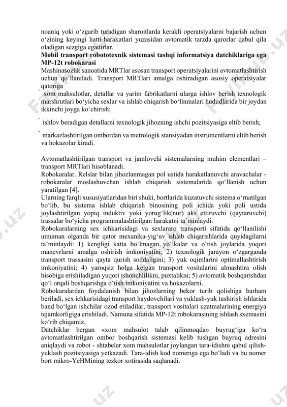 ltib berish va hokazolar kiradi. avtomatlashtirilgan transport va jamlovchi sistemalarning muhim elementlari – transport mrtlari hisoblanadi. robokaralar. relslar bilan jihozlanmagan pol ustida harakatlanuvchi aravachalar - robokaralar moslashuvchan ishlab chiqarish sistemalarida qo‘llanish uchun yaratilgan [4]. ularning farqli xususiyatlaridan biri shuki, bortlarida kuzatuvchi sistema o‘rnatilgan bo‘lib, bu sistema ishlab chiqarish binosining poli ichida yoki poli ustida joylashtirilgan yopiq induktiv yoki yorug‘lik(nur) aks ettiruvchi (qaytaruvchi) trassalar bo‘yicha programmalashtirilgan harakatni ta’minlaydi. robokaralarning sex ichkarisidagi va sexlararo transporti sifatida qo‘llanilishi umuman olganda bir qator mexanika-yig‘uv ishlab chiqarishlarida quyidagilarni ta’minlaydi: 1) kengligi katta bo‘lmagan yo‘lkalar va o‘tish joylarida yuqori manevrlarni amalga oshirish imkoniyatini; 2) texnologik jarayon o‘zgarganda transport trassasini qayta qurish soddaligini; 3) yuk oqimlarini optimallashtirish imkoniyatini; 4) yaroqsiz holga kelgan transport vositalarini almashtira olish hisobiga erishiladigan yuqori ishonchlilikni, puxtalikni; 5) avtomatik boshqarishdan qo‘l orqali boshqarishga o‘tish imkoniyatini va hokazolarni. robokaralardan foydalanish bilan jihozlarning bekor turib qolishiga barham beriladi, sex ichkarisidagi transport haydovchilari va yuklash-yuk tushirish …
