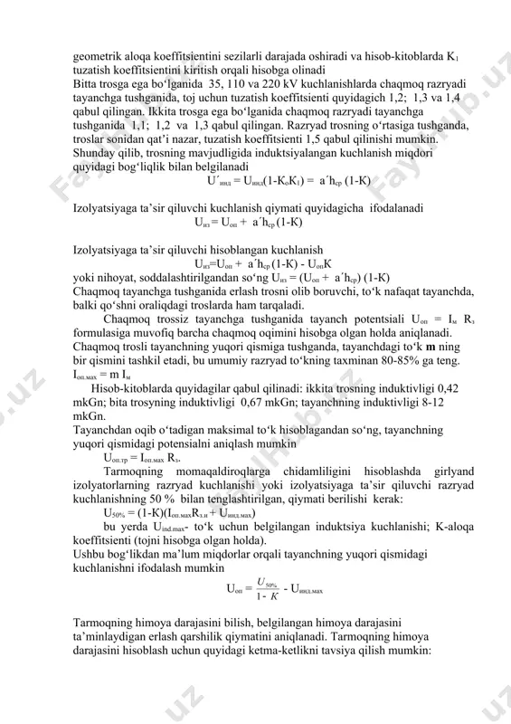 qarshiligiga z11 nisbati sifatida tavsiflanadi. ko = , ko = tros simi mavjud boʻlsa, chaqmoq razryad tayanchning yuqori qismiga yoki tayanchlar orasidagi trosga tushganida, razryad toʻki tros orqali oqanida, geometrik aloqa koeffitsientini sezilarli darajada oshiradi va hisob-kitoblarda k1 tuzatish koeffitsientini kiritish orqali hisobga olinadi bitta trosga ega boʻlganida 35, 110 va 220 kv kuchlanishlarda chaqmoq razryadi tayanchga tushganida, toj uchun tuzatish koeffitsienti quyidagich 1,2; 1,3 va 1,4 qabul qilingan. ikkita trosga ega boʻlganida chaqmoq razryadi tayanchga tushganida 1,1; 1,2 va 1,3 qabul qilingan. razryad trosning oʻrtasiga tushganda, troslar sonidan qatʼi nazar, tuzatish koeffitsienti 1,5 qabul qilinishi mumkin. shunday qilib, trosning mavjudligida induktsiyalangan kuchlanish miqdori quyidagi bogʻliqlik bilan belgilanadi u(ind = uind(1-kok1) = a(hsr (1-k) izolyatsiyaga ta’sir qiluvchi kuchlanish qiymati quyidagicha ifodalanadi uiz = uop + a(hsr (1-k) izolyatsiyaga ta’sir qiluvchi hisoblangan kuchlanish uiz=uop + a(hsr (1-k) - uopk yoki nihoyat, soddalashtirilgandan soʻng uiz = (uop + a(hsr) (1-k) chaqmoq tayanchga …