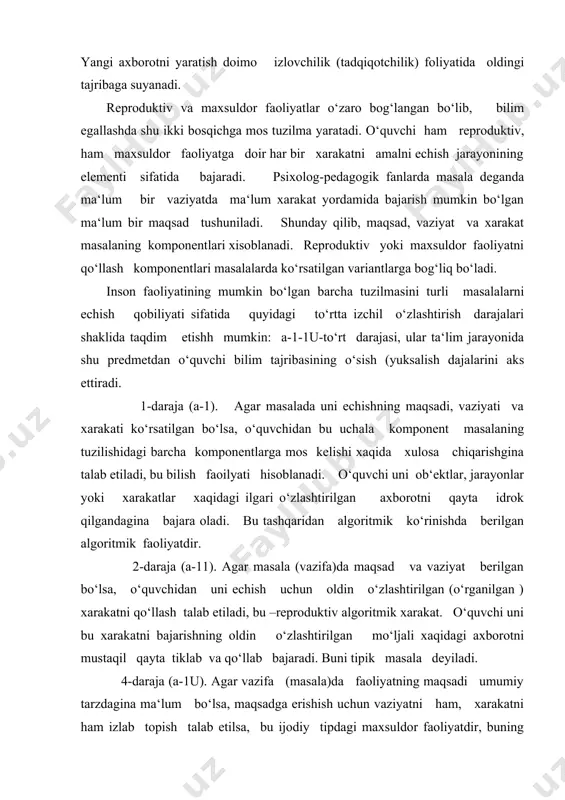 agi barcha komponentlarga mos kelishi xaqida xulosa chiqarishgina talab etiladi, bu bilish faoilyati hisoblanadi. o‘quvchi uni ob‘ektlar, jarayonlar yoki xarakatlar xaqidagi ilgari o‘zlashtirilgan axborotni qayta idrok qilgandagina bajara oladi. bu tashqaridan algoritmik ko‘rinishda berilgan algoritmik faoliyatdir. 2-daraja (a-11). agar masala (vazifa)da maqsad va vaziyat berilgan bo‘lsa, o‘quvchidan uni echish uchun oldin o‘zlashtirilgan (o‘rganilgan ) xarakatni qo‘llash talab etiladi, bu –reproduktiv algoritmik xarakat. o‘quvchi uni bu xarakatni bajarishning oldin o‘zlashtirilgan mo‘ljali xaqidagi axborotni mustaqil qayta tiklab va qo‘llab bajaradi. buni tipik masala deyiladi. 4-daraja (a-1u). agar vazifa (masala)da faoliyatning maqsadi umumiy tarzdagina ma‘lum bo‘lsa, maqsadga erishish uchun vaziyatni ham, xarakatni ham izlab topish talab etilsa, bu ijodiy tipdagi maxsuldor faoliyatdir, buning natijasida faoliyatning ob‘ektiv yangi mo‘ljal asosi yaratiladi. faoliyatni bajarish jarayonida ob‘ektiv yangi axborot olinadi. bunda kishi o‘ziga ilgaridan ma‘lum bo‘lgan soxada “qoidasiz” xarakat qiladi, xarakatning yangi qoidasini yaratadi, ya‘ni ijodiy (tadqiqotchilik) faoliyatini bajaradi. ilmiy-ishlab chiqarish muammosi singari izlanishni, tadqiqotchilik va …