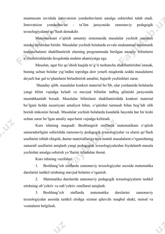 mumtazam ravishda innovatsion yondashuvlarni amalga oshirishni talab etadi. innovatsion yondashuvlar - ta’lim jarayonida zamonaviy pedagogik texnologiyalarni qo’llash demakdir. matematikani o’qitish umumiy sistemasida masalalar yechish samarali mashq turlaridan biridir. masalalar yechish bolalarda avvalo mukammal matematik tushunchalarni shaklllantirish ularning programmada berilgan nazariy bilimlarni o’zlashtirishlarida favqulotda muhim ahamiyatga ega. masalan, agar biz qo’shish haqida to’g’ri tushuncha shakllantirishni istasak, buning uchun bolalar yig’indini topishga doir yetarli miqdorda sodda masalalarni deyarli har gal to’plamlarni birlashtirish amalini, bajarib yechishlari zarur. shunday qilib, masalalar konkret material bo’lib, ular yordamida bolalarda yangi bilim vujudga keladi va mavjud bilimlar tadbiq qilinishi jarayonida mustahkamlab boradi. masalalar bilimlarni shakllantirishda konkret material bo’lgani holda nazariyani amaliyot bilan, o’qitishni turmush bilan bog’lab olib borish imkonini beradi. masalalar yechish bolalarda kundalik hayotda har bir kishi uchun zarur bo’lgan amaliy uquvlarni vujudga keltiradi. kurs ishining maqsadi: boshlangich sinflarda matematikani o’qitish samaradorligini oshirishda zamonaviy pedagogik texnologiyalar va ularni qo’llash usullarini ishlab chiqish, dastur materiallariga mos matnli …