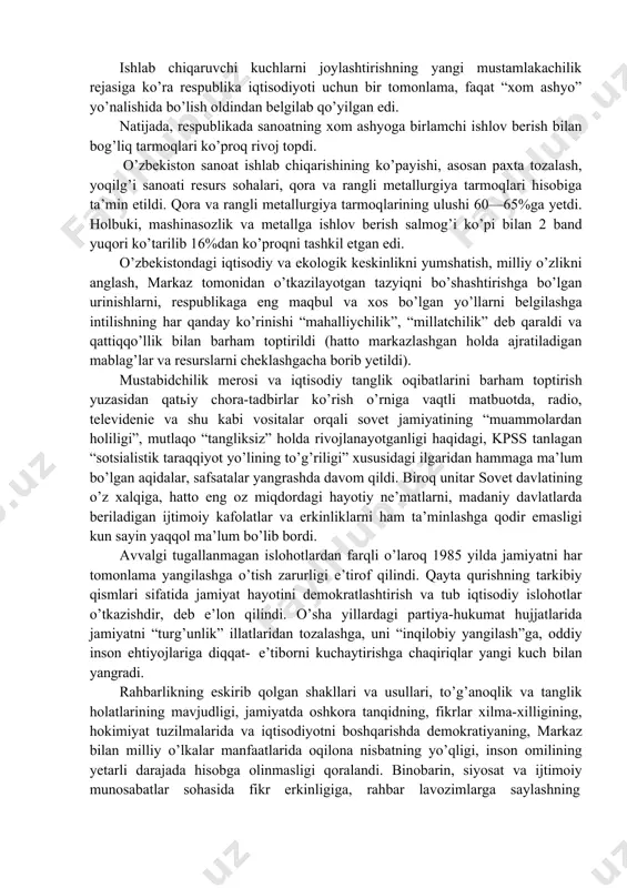 bid tuzum davrida o’rnashib qolgan illatlar o’zbekiston iqtisodiyotiga tag’in ham ko’proq darajada zarar yetkazar edi. yo’l qo’yilgan qo’pol xatolar, nuqsonlar, madaniy xo’jalik yuritish printsiplarining to’g’ridan-to’g’ri buzilishi natijasida iqtisodiyot olg’a tomon siljishida eng muhim bo’lgan yo’nalishlar barbod bo’la boshladi. 1980-yillarning o’rtalarida asosiy ijtimoiy-iqtisodiy ko’rsatkichlar bo’yicha respublika ittifoqda oxirgi o’rinlardan birini egallar edi. aholi jon boshiga milliy daromad hosil qilish o’zbekistonda o’rtacha ittifoq darajasiga qaraganda ikki baravar kam edi. o’zbekiston aholisining mamlakatdagi boshqa mintaqalarga nisbatan moddiy va ijtimoiy ne’matlar bilan ta’minlanish darajasidagi farq jiddiy ravishda ortib ketgan edi. ishlab chiqaruvchi kuchlarni joylashtirishning yangi mustamlakachilik rejasiga ko’ra respublika iqtisodiyoti uchun bir tomonlama, faqat “xom ashyo” yo’nalishida bo’lish oldindan belgilab qo’yilgan edi. natijada, respublikada sanoatning xom ashyoga birlamchi ishlov berish bilan bog’liq tarmoqlari ko’proq rivoj topdi. o’zbekiston sanoat ishlab chiqarishining ko’payishi, asosan paxta tozalash, yoqilg’i sanoati resurs sohalari, qora va rangli metallurgiya tarmoqlari hisobiga ta’min etildi. qora va rangli metallurgiya tarmoqlarining ulushi 60—65%ga yetdi. …