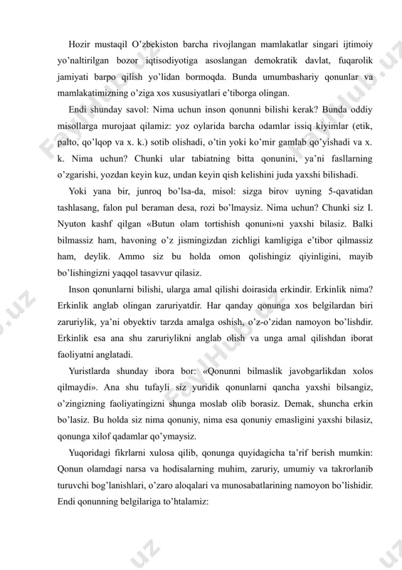 , o’z-o’zidan namoyon bo’lishdir. erkinlik esa ana shu zaruriylikni anglab olish va unga amal qilishdan iborat faoliyatni anglatadi. yuristlarda shunday ibora bor: «qonunni bilmaslik javobgarlikdan xolos qilmaydi». ana shu tufayli siz yuridik qonunlarni qancha yaxshi bilsangiz, o’zingizning faoliyatingizni shunga moslab olib borasiz. demak, shuncha erkin bo’lasiz. bu holda siz nima qonuniy, nima esa qonuniy emasligini yaxshi bilasiz, qonunga xilof qadamlar qo’ymaysiz. yuqoridagi fikrlarni xulosa qilib, qonunga quyidagicha ta’rif berish mumkin: qonun olamdagi narsa va hodisalarning muhim, zaruriy, umumiy va takrorlanib turuvchi bog’lanishlari, o’zaro aloqalari va munosabatlarining namoyon bo’lishidir. endi qonunning belgilariga to’htalamiz: - qonun turli-tuman aloqadorliklar, bog’lanishlardan faqat muhimlarini, ya’ni shunday bog’lanishlarni ifodalaydiki, bular olamning mavjudligi, o’zgarishlari va undagi narsa hamda xodisalarning mohiyatidan kelib chiqgan bo’ladi; - qonun zaruriy bog’lanishlarni ifodalaydi, ya’ni tasodifiy bog’lanishlar, goh paydo bo’lib, goh yo’qolib ketadigan bog’lanishlarga asoslanmaydi. - qonun narsa va hodisalarning umumiy bog’lanishlarini ifodalaydi. qonun nisbatan barqaror, takrorlanib turuvchi bog’lanishlarni (munosabatlarni) ifodalaydi, ya’ni bir …