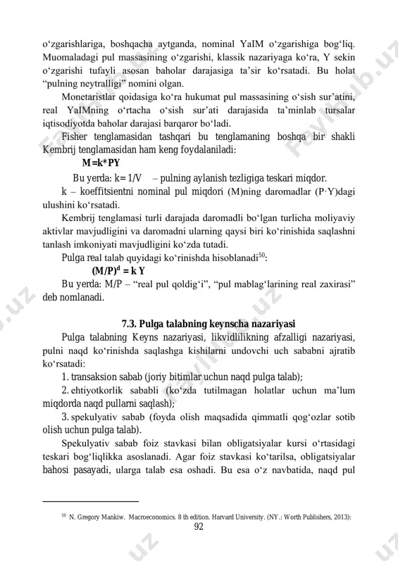 siga ta’sir ko‘rsatadi. bu holat “pulning neytralligi” nomini olgan. monetaristlar qoidasiga ko‘ra hukumat pul massasining o‘sish sur’atini, real yaimning o‘rtacha o‘sish sur’ati darajasida ta’minlab tursalar iqtisodiyotda baholar darajasi barqaror bo‘ladi. fisher tenglamasidan tashqari bu tenglamaning boshqa bir shakli kembrij tenglamasidan ham keng foydalaniladi: m=k*py bu yerda: k= 1/v – pulning aylanish tezligiga teskari miqdor. k – koeffitsientni nominal pul miqdori (m)ning daromadlar (p·y)dagi ulushini ko‘rsatadi. kembrij tenglamasi turli darajada daromadli bo‘lgan turlicha moliyaviy aktivlar mavjudligini va daromadni ularning qaysi biri ko‘rinishida saqlashni tanlash imkoniyati mavjudligini ko‘zda tutadi. pulga real talab quyidagi ko‘rinishda hisoblanadi50: (m/p)d = k y bu yerda: m/p – “real pul qoldig‘i”, “pul mablag‘larining real zaxirasi” deb nomlanadi. 7.3. pulga talabning keynscha nazariyasi pulga talabning keyns nazariyasi, likvidlilikning afzalligi nazariyasi, pulni naqd ko‘rinishda saqlashga kishilarni undovchi uch sababni ajratib ko‘rsatadi: 1. transaksion sabab (joriy bitimlar uchun naqd pulga talab); 2. ehtiyotkorlik sababli (ko‘zda tutilmagan holatlar uchun ma’lum miqdorda …