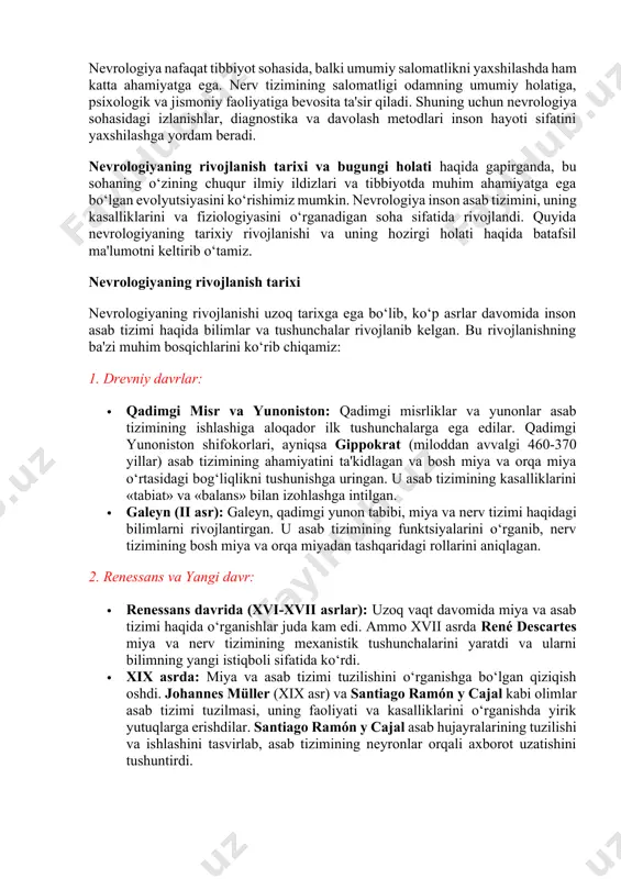 n nevrologik kasalliklar bilan bog‘liq psixoterapiya yondoshuvlari qo‘llanilishi mumkin. nevrologiya va uning ahamiyati: nevrologiya nafaqat tibbiyot sohasida, balki umumiy salomatlikni yaxshilashda ham katta ahamiyatga ega. nerv tizimining salomatligi odamning umumiy holatiga, psixologik va jismoniy faoliyatiga bevosita ta'sir qiladi. shuning uchun nevrologiya sohasidagi izlanishlar, diagnostika va davolash metodlari inson hayoti sifatini yaxshilashga yordam beradi. nevrologiyaning rivojlanish tarixi va bugungi holati haqida gapirganda, bu sohaning o‘zining chuqur ilmiy ildizlari va tibbiyotda muhim ahamiyatga ega bo‘lgan evolyutsiyasini ko‘rishimiz mumkin. nevrologiya inson asab tizimini, uning kasalliklarini va fiziologiyasini o‘rganadigan soha sifatida rivojlandi. quyida nevrologiyaning tarixiy rivojlanishi va uning hozirgi holati haqida batafsil ma'lumotni keltirib o‘tamiz. nevrologiyaning rivojlanish tarixi nevrologiyaning rivojlanishi uzoq tarixga ega bo‘lib, ko‘p asrlar davomida inson asab tizimi haqida bilimlar va tushunchalar rivojlanib kelgan. bu rivojlanishning ba'zi muhim bosqichlarini ko‘rib chiqamiz: 1. drevniy davrlar: · qadimgi misr va yunoniston: qadimgi misrliklar va yunonlar asab tizimining ishlashiga aloqador ilk tushunchalarga ega edilar. qadimgi …