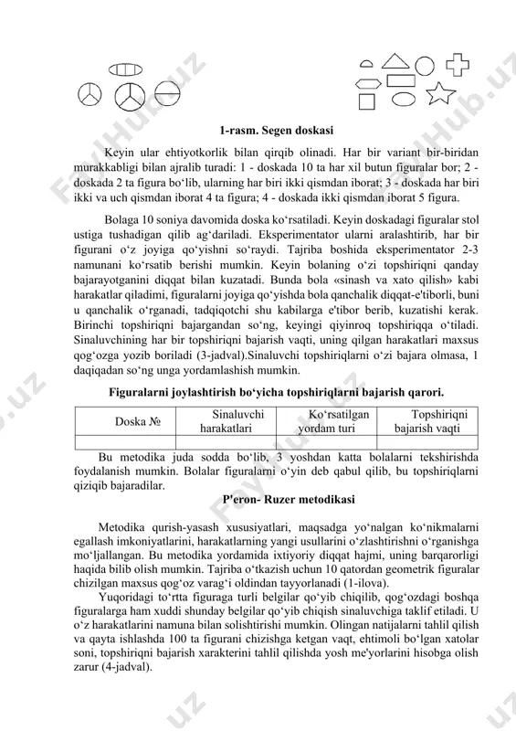 rib ketadi, deb faraz qilish ham xatodir. bola hayotining dastlabki ikki yilidagi umumiy jismoniy taraqqiyot bolaning keyingi aqliy taraqqiyotini belgilamaydi (p.h.mussen, 1987). bolaning sensomotor sohada rivojlanish darajasi haqida uning atrofidagi turli predmetlar, jumladan, o‘yinchoqlar bilan harakat qilish xususiyatlari darak berib turadi. o‘yinchoqdan diagnostik qurol sifatida foydalanish uning tevarak-atrofidagi hodisalarni bilishga intilishi va faollik darajasi hamda predmetlardan foydalanishda amaliy ko‘nikmalarning mavjudligini aniqlash imkonini beradi. kattaroq bolalarni tekshirishda konkret psixologik metodikalardan foydalanish mumkin. chunki xuddi shu davrdan boshlab, so‘zli topshiriqlarni bajarish bo‘yicha yo‘l-yo‘riqlarni tushuna boshlaydi, unda zarur shaxsiy sifatlar shakllangan, bilishga qiziqish rivojlangan, u kattalar bilan birga eksperimental psixologik tadqiqotlarda nisbatan uzoqroq ishtirok etish holatida bo‘ladi. segen doskasi bu metodika oligofrenopedagogika asoschilaridan biri e.segen tomonidan ishlab chiqilgan bo‘lib, bolaning shakllarni farqlash qobiliyatini aniqlashga, motorika xususiyatlarini o‘rganishga qaratilgan (n.a.shivarev, 1970). qattiq qog‘oz kartonga 1-rasmdagi figuralar chiziladi. 1-rasm. segen doskasi keyin ular ehtiyotkorlik bilan qirqib olinadi. har bir variant bir-biridan murakkabligi bilan ajralib turadi: …