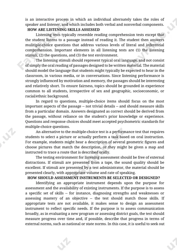 h has been taken in the speech communication association's guidelines for elementary and secondary students. many of these broader views stress that oral communication is an interactive process in which an individual alternately takes the roles of speaker and listener, and which includes both verbal and nonverbal components. how are listening skills assessed listening tests typically resemble reading comprehension tests except that the student listens to a passage instead of reading it. the student then answers mulitiple-choice questions that address various levels of literal and inferential comprehension. important elements in all listening tests are (1) the listening stimuli, (2) the questions, and (3) the test environment. the listening stimuli should represent typical oral language, and not consist of simply the oral reading of passages designed to be written material. the material should model the language that students might typically be expected to hear in the classroom, in various media, or …