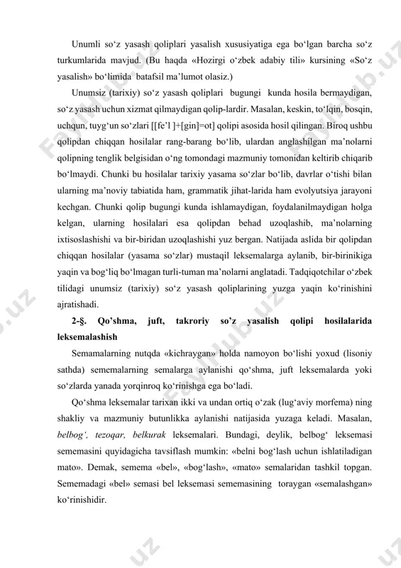 ozirgi o‘zbek adabiy tili» kursining «so‘z yasalish» bo‘limida batafsil ma’lumot olasiz.) unumsiz (tarixiy) so‘z yasash qoliplari bugungi kunda hosila bermaydigan, so‘z yasash uchun xizmat qilmaydigan qolip-lardir. masalan, keskin, to‘lqin, bosqin, uchqun, tuyg‘un so‘zlari [[fe’l ]+[gin]=ot] qolipi asosida hosil qilingan. biroq ushbu qolipdan chiqqan hosilalar rang-barang bo‘lib, ulardan anglashilgan ma’nolarni qolipning tenglik belgisidan o‘ng tomondagi mazmuniy tomonidan keltirib chiqarib bo‘lmaydi. chunki bu hosilalar tarixiy yasama so‘zlar bo‘lib, davrlar o‘tishi bilan ularning ma’noviy tabiatida ham, grammatik jihat-larida ham evolyutsiya jarayoni kechgan. chunki qolip bugungi kunda ishlamaydigan, foydalanilmaydigan holga kelgan, ularning hosilalari esa qolipdan behad uzoqlashib, ma’nolarning ixtisoslashishi va bir-biridan uzoqlashishi yuz bergan. natijada aslida bir qolipdan chiqqan hosilalar (yasama so‘zlar) mustaqil leksemalarga aylanib, bir-birinikiga yaqin va bog‘liq bo‘lmagan turli-tuman ma’nolarni anglatadi. tadqiqotchilar o‘zbek tilidagi unumsiz (tarixiy) so‘z yasash qoliplarining yuzga yaqin ko‘rinishini ajratishadi. 2-§. qo’shma, juft, takroriy so’z yasalish qolipi hosilalarida leksemalashish semamalarning nutqda «kichraygan» holda namoyon bo‘lishi yoxud (lisoniy sathda) sememalarning …