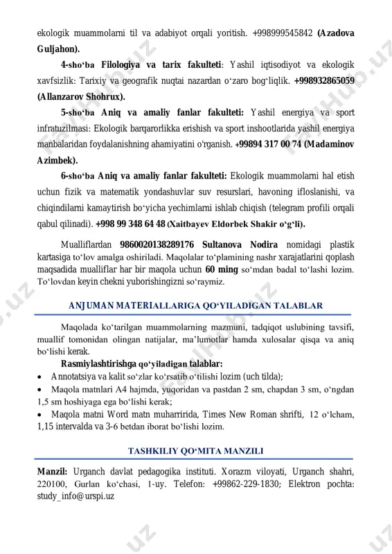 9176 sultanova nodira nomidagi plastik kartasiga to‘lov amalga oshiriladi. maqolalar to‘plamining nashr xarajatlarini qoplash maqsadida mualliflar har bir maqola uchun 60 ming so‘mdan badal to‘lashi lozim. to‘lovdan keyin chekni yuborishingizni so‘raymiz. anjuman materiallariga qо‘yiladigan talablar maqolada kо‘tarilgan muammolarning mazmuni, tadqiqot uslubining tavsifi, muallif tomonidan olingan natijalar, ma’lumotlar hamda xulosalar qisqa va aniq bо‘lishi kerak. rasmiylashtirishga qо‘yiladigan talablar:  annotatsiya va kalit soʻzlar ko‘rsatib o‘tilishi lozim (uch tilda);  maqola matnlari a4 hajmda, yuqoridan va pastdan 2 sm, chapdan 3 sm, oʻngdan 1,5 sm hoshiyaga ega boʻlishi kerak;  maqola matni word matn muharririda, times new roman shrifti, 12 oʻlcham, 1,15 intervalda va 3-6 betdan iborat bo‘lishi lozim. tashkiliy qo‘mita manzili manzil: urganch davlat pedagogika instituti. xorazm viloyati, urganch shahri, 220100, gurlan ko‘chasi, 1-uy. telefon: +99862-229-1830; elektron pochta: study_info@urspi.uz 1- ilova anjuman ishtirokchisi talabnomasi 1. muallif (lar) ning familiyasi, ismi, otasining ismi 2 lavozimi, ilmiy darajasi, ilmiy unvoni 3 ish / …