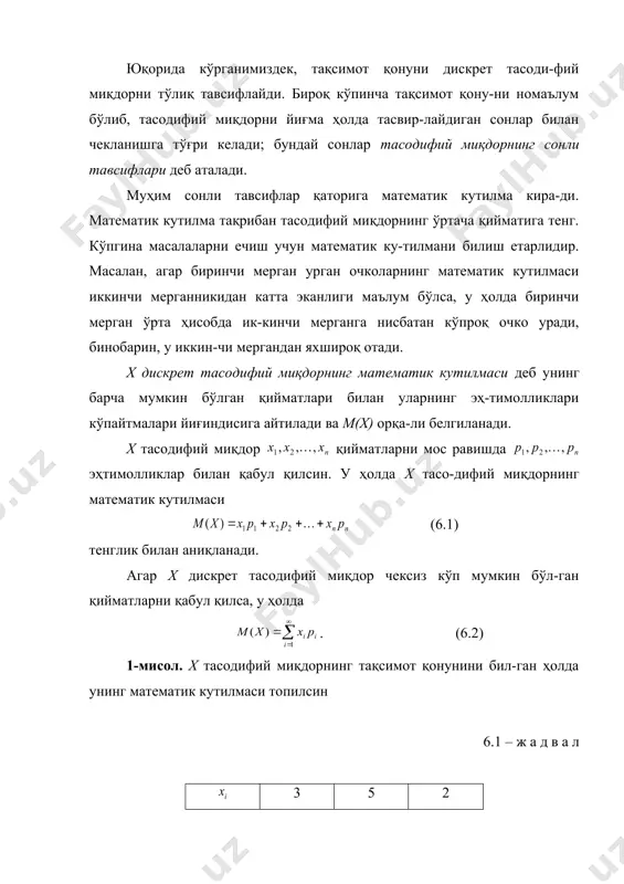 лмаси. 2. математик кутилманинг хоссалари. 3. дискрет тасодифий миқдор тарқоқлигининг сонли тавсифлари. 4. дисперсиянинг хоссалари. 5. дискрет тасодифий миқдорларнинг бошқа сонли тавсифлари. юқорида кўрганимиздек, тақсимот қонуни дискрет тасоди-фий миқдорни тўлиқ тавсифлайди. бироқ кўпинча тақсимот қону-ни номаълум бўлиб, тасодифий миқдорни йиғма ҳолда тасвир-лайдиган сонлар билан чекланишга тўғри келади; бундай сонлар тасодифий миқдорнинг сонли тавсифлари деб аталади. муҳим сонли тавсифлар қаторига математик кутилма кира-ди. математик кутилма тақрибан тасодифий миқдорнинг ўртача қийматига тенг. кўпгина масалаларни ечиш учун математик ку-тилмани билиш етарлидир. масалан, агар биринчи мерган урган очколарнинг математик кутилмаси иккинчи мерганникидан катта эканлиги маълум бўлса, у ҳолда биринчи мерган ўрта ҳисобда ик-кинчи мерганга нисбатан кўпроқ очко уради, бинобарин, у иккин-чи мергандан яхшироқ отади. х дискрет тасодифий миқдорнинг математик кутилмаси деб унинг барча мумкин бўлган қийматлари билан уларнинг эҳ-тимолликлари кўпайтмалари йиғиндисига айтилади ва м(х) орқа-ли белгиланади. х тасодифий миқдор қийматларни мос равишда эҳтимолликлар билан қабул қилсин. у ҳолда х тасо-дифий миқдорнинг математик кутилмаси (6.1) …