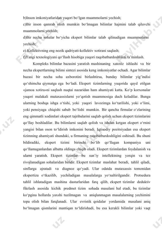 i bartaraf etish bo‘yicha takliflar va hokazo. ekspert tizimlarning laboratoriyalar yoki butun firmalar mutaxassislari uchun ahamiyati bir qancha aspektlarda namoyon bo‘ladi: a)ekspert bilimlarni yig’ish, aniqlash, kodlashtirish va tarqatish; b)inson imkoniyatlaridan yuqori bo‘lgan muammolarni yechish; c)bir inson qamrab olish mumkin bo‘lmagan bilimlar hajmini talab qiluvchi muammolarni yechish; d)bir necha sohalar bo‘yicha ekspert bilimlar talab qilinadigan muammolarni yechish; e) kollektivning eng nozik qadriyati-kollektiv xotirani saqlash; f)yangi texnologiyani qo‘llash hisobiga yuqori raqobatbardoshlikni ta’minlash. kompleks bilimlar bazasini yaratish mashinaning xatosiz ishlashi va bir necha ekspertlarning bilimi sintezi asosida keng imkoniyatlar ochadi. agar bilimlar bazasi bir necha soha axborotini birlashtirsa, bunday bilimlar yig’indisi qo‘shimcha qiymatga ega bo‘ladi. ekspert tizimlarning yuqorida qayd etilgan «jamoa xotira»ni saqlash nuqtai nazaridan ham ahamiyati katta. ko‘p korxonalar yuqori malakali mutaxassislarni yo‘qotish muammosiga duch keladilar. bunga ularning boshqa ishga o‘tishi, yoki yuqori lavozimga ko‘tarilishi, yoki o‘limi, yoki pensiyaga chiqishi sabab bo‘lishi mumkin. bir qancha firmalar o‘zlarining eng qimmatli xodimlari ekspert tajribalarini …