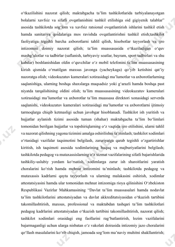 t faoliyatini takomillashtirish, moliyaviy-xoʻjalik holati, daromadlar va xarajatlar, budjet, budjetdan tashqari, homiylik va boshqa mablagʻlardan foydalanish boʻyicha koʻrilgan chora-tadbirlar toʻgʻrisida taʼlim tashkilot kuzatuv kengashiga vaqti-vaqti bilan hisobotlar berish; oʻzbekiston respublikasi bosh davlat sanitariya vrachining “oʻzbekiston respublikasi maktabgacha taʼlim tashkilotlarida tarbiyalanayotgan bolalarni xavfsiz va sifatli ovqatlanishini tashkil etilishiga oid gigiyenik talablar” sanqvan № 0016-21-son qarori (oʻzbekiston respublikasi adliya vazirligi tomonidan 2021-yil 26-iyunda roʻyxatdan oʻtkazilgan, roʻyxat raqami 30) asosida tashkilotda sogʻlom va xavfsiz ratsional ovqatlantirish ishlarini tashkil etish hamda sanitariya qoidalariga mos ravishda ovqatlantirishni tashkil etish; tashkilotda sifatli tibbiy xizmatni tashkil etish va hududiy sogʻliqni saqlash muassasalari bilan hamkorlikda ishlash, tashkilot xodimlari va tarbiyalanuvchilarining tibbiy koʻrikdan oʻtkazilishini nazorat qilish; maktabgacha taʼlim tashkilotlarida tarbiyalanayotgan bolalarni xavfsiz va sifatli ovqatlanishini tashkil etilishiga oid gigiyenik talablar” asosida tashkilotda sogʻlom va xavfsiz ratsional ovqatlantirish ishlarini tashkil etish hamda sanitariya qoidalariga mos ravishda ovqatlantirishni tashkil etish;tashkilot faoliyatiga tegishli barcha axborotlarni tahlil qilish, hisobotlar tayyorlash va ijro intizomini …