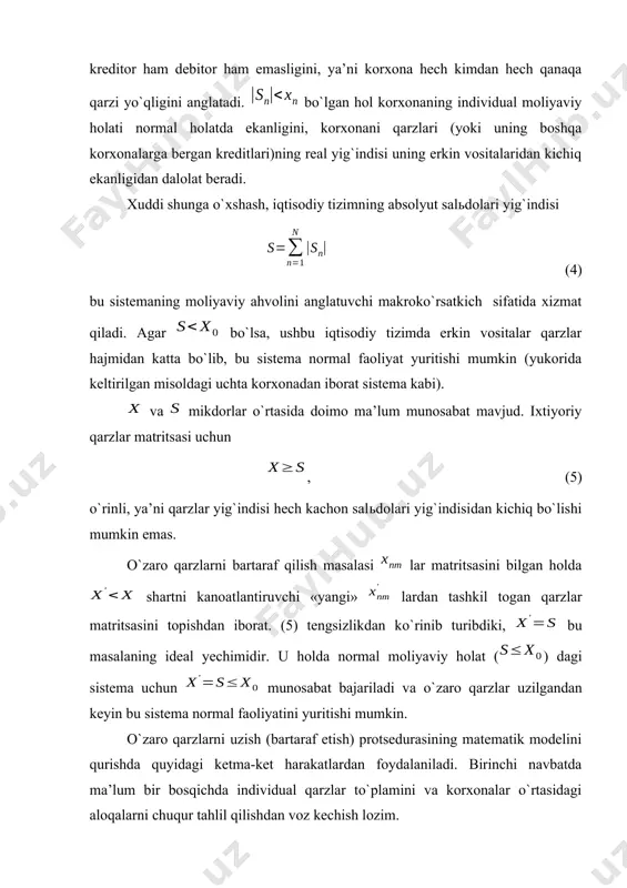rkin vositalaridan kichiq ekanligidan dalolat beradi. xuddi shunga o`xshash, iqtisodiy tizimning absolyut salьdolari yig`indisi (4) bu sistemaning moliyaviy ahvolini anglatuvchi makroko`rsatkich sifatida xizmat qiladi. agar bo`lsa, ushbu iqtisodiy tizimda erkin vositalar qarzlar hajmidan katta bo`lib, bu sistema normal faoliyat yuritishi mumkin (yukorida keltirilgan misoldagi uchta korxonadan iborat sistema kabi). va mikdorlar o`rtasida doimo ma’lum munosabat mavjud. ixtiyoriy qarzlar matritsasi uchun , (5) o`rinli, ya’ni qarzlar yig`indisi hech kachon salьdolari yig`indisidan kichiq bo`lishi mumkin emas. o`zaro qarzlarni bartaraf qilish masalasi lar matritsasini bilgan holda shartni kanoatlantiruvchi «yangi» lardan tashkil togan qarzlar matritsasini topishdan iborat. (5) tengsizlikdan ko`rinib turibdiki, bu masalaning ideal yechimidir. u holda normal moliyaviy holat () dagi sistema uchun munosabat bajariladi va o`zaro qarzlar uzilgandan keyin bu sistema normal faoliyatini yuritishi mumkin. o`zaro qarzlarni uzish (bartaraf etish) protsedurasining matematik modelini qurishda quyidagi ketma-ket harakatlardan foydalaniladi. birinchi navbatda ma’lum bir bosqichda individual qarzlar to`plamini va korxonalar o`rtasidagi aloqalarni chuqur tahlil …