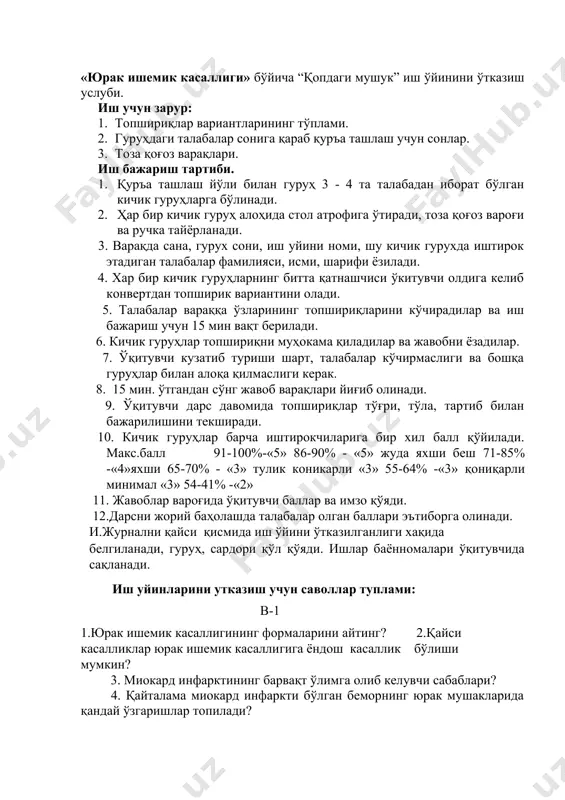 аслиги керак. 8. 15 мин. ўтгандан сўнг жавоб варақлари йиғиб олинади. 9. ўқитувчи дарс давомида топшириқлар тўғри, тўла, тартиб билан бажарилишини текширади. 10. кичик гуруҳлар барча иштирокчиларига бир хил балл қўйилади. макс.балл 91-100%-«5» 86-90% - «5» жуда яхши беш 71-85% -«4»яхши 65-70% - «3» тулик коникарли «3» 55-64% -«3» қониқарли минимал «3» 54-41% -«2» 11. жавоблар вароғида ўқитувчи баллар ва имзо қўяди. 12.дарсни жорий баҳолашда талабалар олган баллари эътиборга олинади. и.журнални қайси қисмида иш ўйини ўтказилганлиги хақида белгиланади, гуруҳ, сардори қўл қўяди. ишлар баённомалари ўқитувчида сақланади. иш уйинларини утказиш учун саволлар туплами: в-1 1.юрак ишемик касаллигининг формаларини айтинг? 2.қайси касалликлар юрак ишемик касаллигига ёндош касаллик бўлиши мумкин? 3. миокард инфарктининг барвақт ўлимга олиб келувчи сабаблари? 4. қайталама миокард инфаркти бўлган беморнинг юрак мушакларида қандай ўзгаришлар топилади? 5. миокард инфарктининг ривожланиш вақтига қараб турларини курсатинг? в-2 1.юрак ишемик касаллиги ривожланишида тож артерияларидаги ўзгаришларни курсатинг? 2 миокард инфаркти нима? 3.ўткир юрак ишемик …