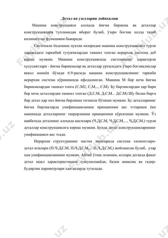 нинг таркиби иерархик система кўринишида ифодаланиши кўриб чикилаётган структурада иерархиянинг бешта даражаси мавжуд. бирок системали кўзатишлар учун уч даражали системадан фойдаланиш тавсия этилади. системанинг система тизимида ва элементларга булинишидан келиб чиқиб 1-жадвалда машина конструкцияси тузувчиларининг боғлиқликлари келтирилган. жадвалнинг бундай курилиши оптимизация топшириқларини ечишни енгиллаштиради. жадвалдан куриниб турибдики, ҳар бир структура тузувчиси факат олти схемага киради; машинага факат система сифатида каралади; йиғма бирликка система ва система тизимида сифатида каралади; деталнинг функционал ва структура қисмларига система тизимида ва элементлар сифатида каралади; детал юзасига факат элемент сифатида каралади. 1-жавдал машина конструкцияси структуравий тузувчиларнинг боғлиқликлари структу-равий схемалар тузувчилар 1 2 3 4 5 6 7 8 9 10 машина сис-тема сис-тема сис-тема сис-тема сис-тема эле-мент йиғма бирлик сис-тема ости-да сис-тема ости-да сис-тема ости-да сис-тема сис- тема сис- тема деталғ эле-мент сис-тема ости-да сис-тема ости-да сис-тема ости-да сис- тема остида сис-тема деталнинг функционал структуравий қисми эле-мент эле-мент сис-тема ости-да эле-мент сис- тема остида сис-тема ости-да …