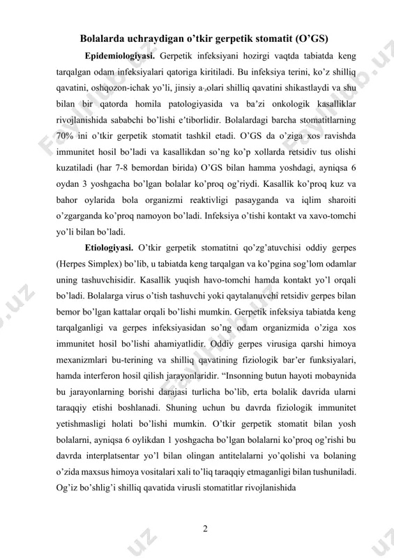 yoti mobaynida bu jarayonlarning borishi darajasi turlicha bo’lib, erta bolalik davrida ularni taraqqiy etishi boshlanadi. shuning uchun bu davrda fiziologik immunitet yetishmasligi holati bo’lishi mumkin. o’tkir gerpetik stomatit bilan yosh bolalarni, ayniqsa 6 oylikdan 1 yoshgacha bo’lgan bolalarni ko’proq og’rishi bu davrda interplatsentar yo’l bilan olingan antitelalarni yo’qolishi va bolaning o’zida maxsus himoya vositalari xali to’liq taraqqiy etmaganligi bilan tushuniladi. og’iz bo’shlig’i shilliq qavatida virusli stomatitlar rivojlanishida 1 2 2 shilliq qavat butunligining buzilishi va morfologik jihatdan yetilmaganligi ham muhim o’rin tutadi”[footnoteref:1]. o’gs yuqumli kasalliklar qatoriga kirib, klinik kechishi 5 davrdan iborat: inkubatsion (yashirin), prodromal, kasallik rivojlanishi davri, klinik belgilarning so’nishi va klinik sog’ayish davri. [1: s.n.mаxsudо service. 2008. ] inkubatsion yoki yashirin davri 2-6 kundan 17 kungacha bo’lishi mumkin. gerpes virusi organizmga tushgandan so’ng shilliq qavatlarda nerv tolalari va gangliylariga o’tib, ko’z, lablar, og’iz va burun shilliq qavatida og’ir jarayonlarni qo’zg’aydi. bu vaqtda organizm virus angigenlariga qarshi hamma (tug’ma …