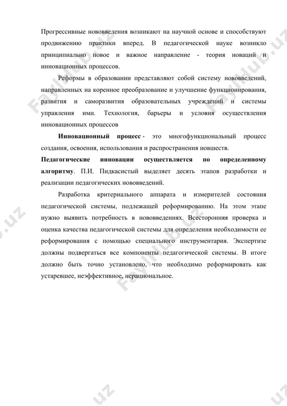 еские инновации осуществляется по определенному алгоритму. п.и. пидкасистый выделяет десять этапов разработки и реализации педагогических нововведений. разработка критериального аппарата и измерителей состояния педагогической системы, подлежащей реформированию. на этом этапе нужно выявить потребность в нововведениях. всесторонняя проверка и оценка качества педагогической системы для определения необходимости ее реформирования с помощью специального инструментария. экспертизе должны подвергаться все компоненты педагогической системы. в итоге должно быть точно установлено, что необходимо реформировать как устаревшее, неэффективное, нерациональное. поиски образцов педагогических решений, которые носят опережающий характер и могут быть использованы для моделирования нововведений. на основе анализа банка передовых педагогических технологий нужно отыскать материал, из которого можно создать новые педагогические конструкции. всесторонний анализ научного задела, где содержатся творческие решения ученых актуальных педагогических проблем. здесь может быть полезна информация, содержащаяся в системе интернет. проектирование инновационной модели педагогической системы в целом или ее отдельных частей. создается проект нововведения с конкретными заданными его свойствами, отличающимися от традиционных вариантов. исполнительская интеграция реформы. на …