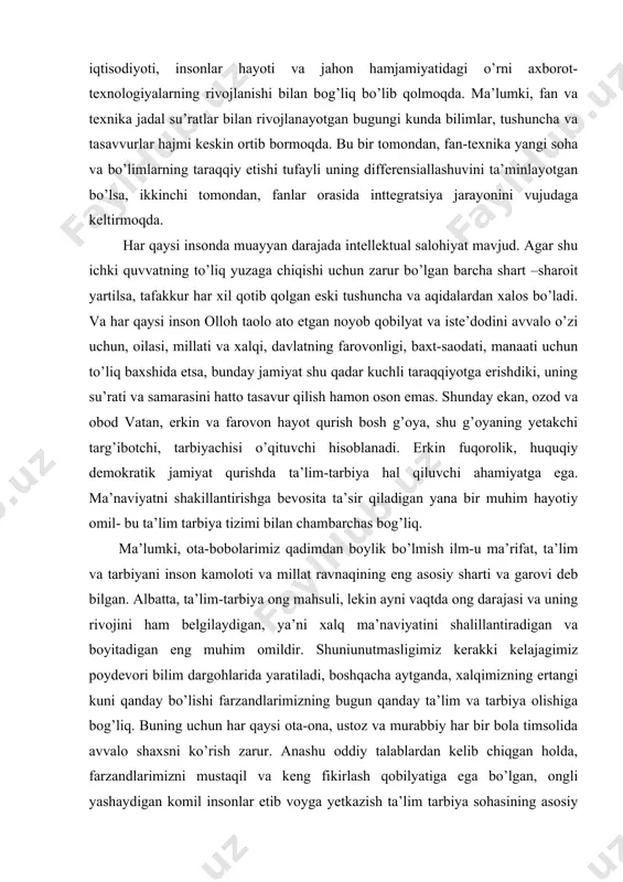 darajasi va uning rivojini ham belgilaydigan, ya’ni xalq ma’naviyatini shalillantiradigan va boyitadigan eng muhim omildir. shuniunutmasligimiz kerakki kelajagimiz poydevori bilim dargohlarida yaratiladi, boshqacha aytganda, xalqimizning ertangi kuni qanday bo’lishi farzandlarimizning bugun qanday ta’lim va tarbiya olishiga bog’liq. buning uchun har qaysi ota-ona, ustoz va murabbiy har bir bola timsolida avvalo shaxsni ko’rish zarur. anashu oddiy talablardan kelib chiqgan holda, farzandlarimizni mustaqil va keng fikirlash qobilyatiga ega bo’lgan, ongli yashaydigan komil insonlar etib voyga yetkazish ta’lim tarbiya sohasining asosiy maqsadi va vazifasi bo’lishi lozim, dab qabul qilishimiz kerk. bu esa ta’lim va tarbiya ishini uyg’un holda olib borishni talab etadi. shunday ekan, yosh avlod tarbiyasida komil inson taqdiri turibdi. xalqning ma’naviy ruhini mustahkamlash va rivojlantirish- o’zbekistonda davlat va jamiyatning eng muhim vazifasidir. ma’naviyat shunday qimmatbaho mevaki, u bizning qadimiy va novqiron xalqimiz qalbida butun insoniyatning ulkan oilasida o’z mustaqilligini tushunib yetish va ozodlikni sevish tuyg’usi bilan birgalikda yetiladi. ma’naviyat insonga ona …