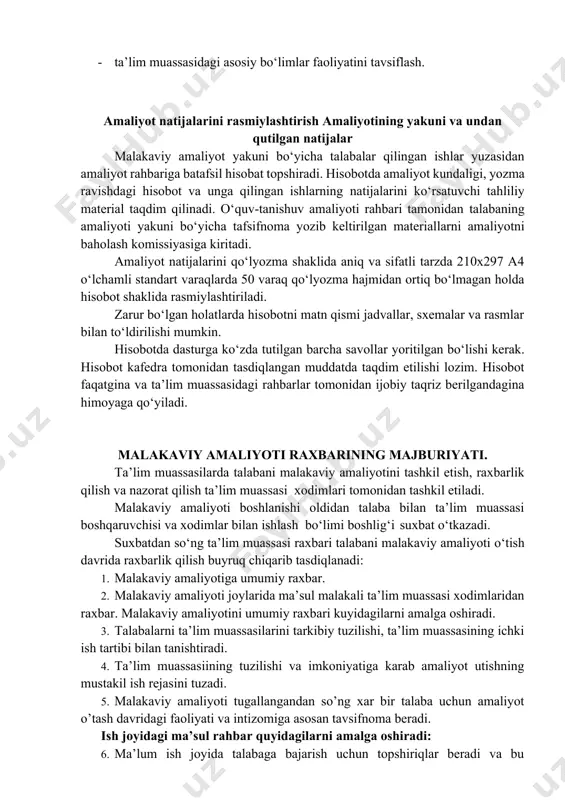 i raxbarining majburiyati. ta’lim muassasilarda talabani malakaviy amaliyotini tashkil etish, raxbarlik qilish va nazorat qilish ta’lim muassasi xodimlari tomonidan tashkil etiladi. malakaviy amaliyoti boshlanishi oldidan talaba bilan ta’lim muassasi boshqaruvchisi va xodimlar bilan ishlash bo‘limi boshlig‘i suxbat o‘tkazadi. suxbatdan so‘ng ta’lim muassasi raxbari talabani malakaviy amaliyoti o‘tish davrida raxbarlik qilish buyruq chiqarib tasdiqlanadi: 1. malakaviy amaliyotiga umumiy raxbar. 2. malakaviy amaliyoti joylarida ma’sul malakali ta’lim muassasi xodimlaridan raxbar. malakaviy amaliyotini umumiy raxbari kuyidagilarni amalga oshiradi. 3. talabalarni ta’lim muassasilarini tarkibiy tuzilishi, ta’lim muassasining ichki ish tartibi bilan tanishtiradi. 4. ta’lim muassasiining tuzilishi va imkoniyatiga karab amaliyot utishning mustakil ish rejasini tuzadi. 5. malakaviy amaliyoti tugallangandan so’ng xar bir talaba uchun amaliyot o’tash davridagi faoliyati va intizomiga asosan tavsifnoma beradi. ish joyidagi ma’sul rahbar quyidagilarni amalga oshiradi: 6. ma’lum ish joyida talabaga bajarish uchun topshiriqlar beradi va bu topshiriqlar bajarilishini nazorat qiladi. 7. talabaga ish joyidagi hujjatlarni o‘zlashtirishda yordam beradi. 8. …
