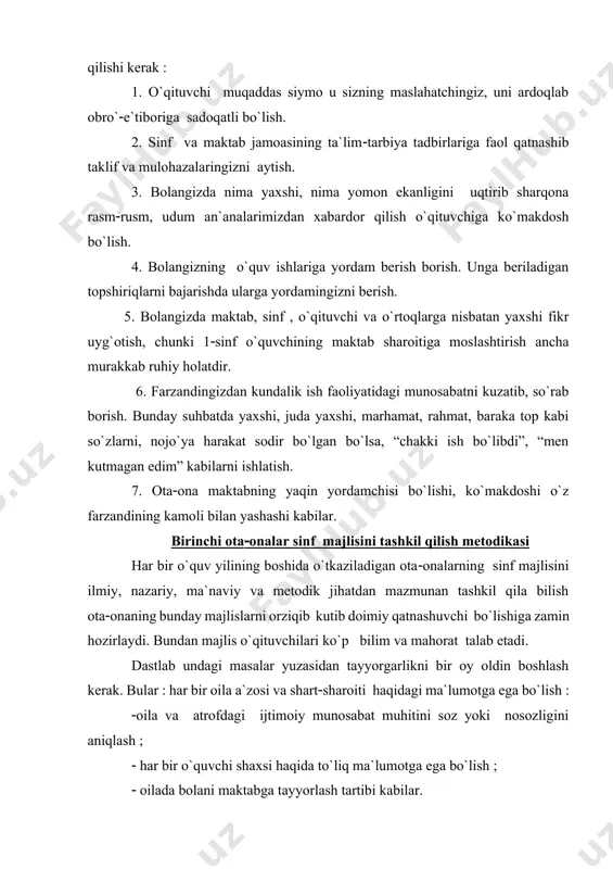 harqona rasmrusm, udum an`analarimizdan xabardor qilish o`qituvchiga ko`makdosh bo`lish. 4. bolangizning o`quv ishlariga yordam berish borish. unga beriladigan topshiriqlarni bajarishda ularga yordamingizni berish. 5. bolangizda maktab, sinf , o`qituvchi va o`rtoqlarga nisbatan yaxshi fikr uyg`otish, chunki 1sinf o`quvchining maktab sharoitiga moslashtirish ancha murakkab ruhiy holatdir. 6. farzandingizdan kundalik ish faoliyatidagi munosabatni kuzatib, so`rab borish. bunday suhbatda yaxshi, juda yaxshi, marhamat, rahmat, baraka top kabi so`zlarni, nojo`ya harakat sodir bo`lgan bo`lsa, “chakki ish bo`libdi”, “men kutmagan edim” kabilarni ishlatish. 7. otaona maktabning yaqin yordamchisi bo`lishi, ko`makdoshi o`z farzandining kamoli bilan yashashi kabilar. birinchi otaonalar sinf majlisini tashkil qilish metodikasi har bir o`quv yilining boshida o`tkaziladigan otaonalarning sinf majlisini ilmiy, nazariy, ma`naviy va metodik jihatdan mazmunan tashkil qila bilish otaonaning bunday majlislarni orziqib kutib doimiy qatnashuvchi bo`lishiga zamin hozirlaydi. bundan majlis o`qituvchilari ko`p bilim va mahorat talab etadi. dastlab undagi masalar yuzasidan tayyorgarlikni bir oy oldin boshlash kerak. bular har bir oila …