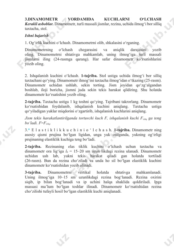 zib oling. 2-tajriba. taxtacha ustiga 1 kg toshni qo‘ying. tajribani takrorlang. dinamometr ko‘rsatishidan foydalanib, ishqalanish kuchini aniqlang. taxtacha ustiga qo‘yiladigan yuklar miqdorini o‘zgartirib, ishqalanish kuchlarini aniqlang. jism tekis harakatlantirilganda tortuvchi kuch f, ishqalanish kuchi fishq ga teng bo‘ladi. f=fishq. 3.* e l a s t i k l i k k u c h i n i o ‘ l c h a s h. 1-tajriba. dinamometr ning asosiy qismi prujina bo‘lgan ligidan, unga yuk osilganda, yukning og‘irligi prujinaning elastiklik kuchiga teng bo‘ladi. 2-tajriba. rezinaning elas tiklik kuchini o‘lchash uchun taxtacha va dinamometr ora lig‘iga l0 = 15–20 sm uzun likdagi rezina ulanadi. dinamometr uchidan ush lab, yukni tekis harakat qiladi gan holatda tortiladi (26-rasm). bun da rezina cho‘ziladi va unda ho sil bo‘lgan elastiklik kuchini dinamometr ko‘rsatishidan yozib olinadi. 3-tajriba. dinamometrni vertikal holatda shtativga mahkamlanadi. uning ilmog‘iga 10–15 sm uzunlikdagi rezina bog‘lanadi. rezina oxirini siqib, ip bilan bog‘lanadi va …