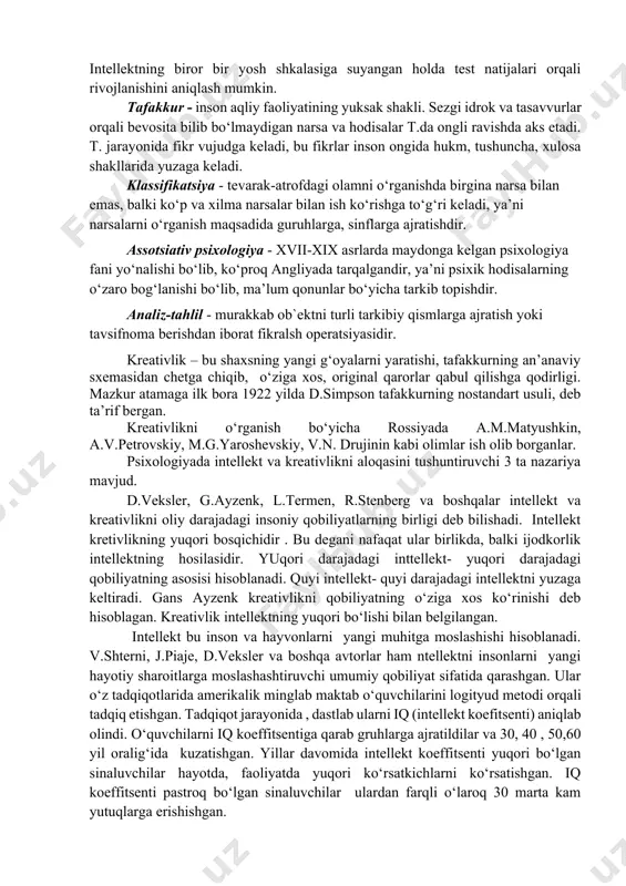 urlar orqali bevosita bilib bo‘lmaydigan narsa va hodisalar t.da ongli ravishda aks etadi. t. jarayonida fikr vujudga keladi, bu fikrlar inson ongida hukm, tushuncha, xulosa shakllarida yuzaga keladi. klassifikatsiya - tevarak-atrofdagi olamni o‘rganishda birgina narsa bilan emas, balki ko‘p va xilma narsalar bilan ish ko‘rishga to‘g‘ri keladi, ya’ni narsalarni o‘rganish maqsadida guruhlarga, sinflarga ajratishdir. assotsiativ psixologiya - xvii-xix asrlarda maydonga kelgan psixologiya fani yo‘nalishi bo‘lib, ko‘proq angliyada tarqalgandir, ya’ni psixik hodisalarning o‘zaro bog‘lanishi bo‘lib, ma’lum qonunlar bo‘yicha tarkib topishdir. analiz-tahlil - murakkab ob`ektni turli tarkibiy qismlarga ajratish yoki tavsifnoma berishdan iborat fikralsh operatsiyasidir. kreativlik – bu shaxsning yangi g‘oyalarni yaratishi, tafakkurning an’anaviy sxemasidan chetga chiqib, o‘ziga xos, original qarorlar qabul qilishga qodirligi. mazkur atamaga ilk bora 1922 yilda d.simpson tafakkurning nostandart usuli, deb ta’rif bergan. kreativlikni o‘rganish bo‘yicha rossiyada a.m.matyushkin, a.v.petrovskiy, m.g.yaroshevskiy, v.n. drujinin kabi olimlar ish olib borganlar. psixologiyada intellekt va kreativlikni aloqasini tushuntiruvchi 3 ta nazariya mavjud. d.veksler, …