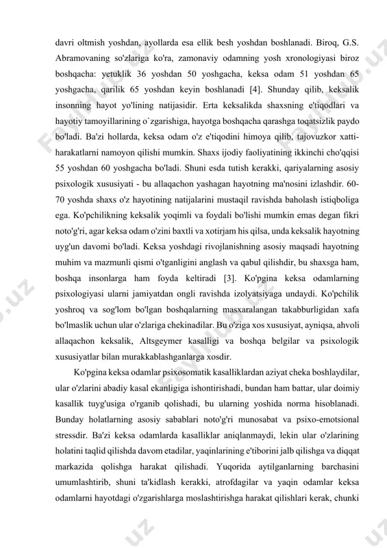 ontogenez davri oltmish yoshdan, ayollarda esa ellik besh yoshdan boshlanadi. biroq, g.s. abramovaning so'zlariga ko'ra, zamonaviy odamning yosh xronologiyasi biroz boshqacha: yetuklik 36 yoshdan 50 yoshgacha, keksa odam 51 yoshdan 65 yoshgacha, qarilik 65 yoshdan keyin boshlanadi [4]. shunday qilib, keksalik insonning hayot yo'lining natijasidir. erta keksalikda shaxsning e'tiqodlari va hayotiy tamoyillarining o`zgarishiga, hayotga boshqacha qarashga toqatsizlik paydo bo'ladi. ba'zi hollarda, keksa odam o'z e'tiqodini himoya qilib, tajovuzkor xatti-harakatlarni namoyon qilishi mumkin. shaxs ijodiy faoliyatining ikkinchi cho'qqisi 55 yoshdan 60 yoshgacha bo'ladi. shuni esda tutish kerakki, qariyalarning asosiy psixologik xususiyati - bu allaqachon yashagan hayotning ma'nosini izlashdir. 60-70 yoshda shaxs o'z hayotining natijalarini mustaqil ravishda baholash istiqboliga ega. ko'pchilikning keksalik yoqimli va foydali bo'lishi mumkin emas degan fikri noto'g'ri, agar keksa odam o'zini baxtli va xotirjam his qilsa, unda keksalik hayotning uyg'un davomi bo'ladi. keksa yoshdagi rivojlanishning asosiy maqsadi hayotning muhim va mazmunli qismi o'tganligini anglash va qabul qilishdir, bu …