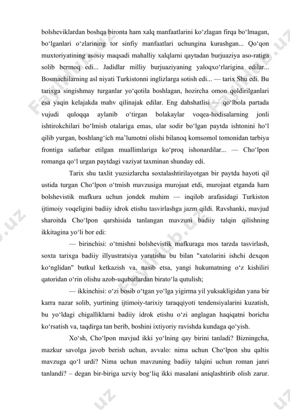 , bu inqilobni davrning ijtimoiy-tarixiy sharoiti zaruriyat qilib ko‘ygandi... inqilob arafasida bolsheviklardan boshqa bironta ham xalq manfaatlarini ko‘zlagan firqa bo‘lmagan, bo‘lganlari o‘zlarining tor sinfiy manfaatlari uchungina kurashgan... qo‘qon muxtoriyatining asosiy maqsadi mahalliy xalqlarni qaytadan burjuaziya aso-ratiga solib bermoq edi... jadidlar milliy burjuaziyaning yaloqxo‘rlarigina edilar... bosmachilarning asl niyati turkistonni inglizlarga sotish edi... — tarix shu edi. bu tarixga singishmay turganlar yo‘qotila boshlagan, hozircha omon qoldirilganlari esa yaqin kelajakda mahv qilinajak edilar. eng dahshatlisi — qo‘lbola partada vujudi quloqqa aylanib o‘tirgan bolakaylar voqea-hodisalarning jonli ishtirokchilari bo‘lmish otalariga emas, ular sodir bo‘lgan paytda ishtonini ho‘l qilib yurgan, boshlang‘ich ma’lumotni olishi bilanoq komsomol tomonidan tarbiya frontiga safarbar etilgan muallimlariga ko‘proq ishonardilar... — cho‘lpon romanga qo‘l urgan paytdagi vaziyat taxminan shunday edi. tarix shu taxlit yuzsizlarcha soxtalashtirilayotgan bir paytda hayoti qil ustida turgan cho‘lpon o‘tmish mavzusiga murojaat etdi, murojaat etganda ham bolshevistik mafkura uchun jondek muhim — inqilob arafasidagi turkiston ijtimoiy voqeligini badiiy idrok etishu …