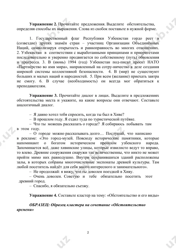 лают сотрудничать с узбекистаном. 6. в узбекистане на первом этапе реформирования в конституционном порядке признано равноправие всех форм собственности. 7. заботясь о счастье других, мы находим собственное счастье. упражнение 2. прочитайте предложения. выделите обстоятельства, определяя способы их выражения. слова из скобок поставьте в нужной форме. 1. государственный флаг республики узбекистан гордо реет в (созвездие) других знамён стран – участниц организации объединённых наций, символизируя открытость и равноправность во многих отношениях. 2. узбекистан в соответствии с выработанными принципами и приоритетами последовательно и уверенно продвигается по собственному (путь) обновления и прогресса. 3. в (июнь) 1994 (год) узбекистан под-писал проект нато «партнёрство во имя мира», направленный на сотру-ничество в деле создания широкой системы коллективной безопасности. 4. в (мир) не существуют больших и малых наций и народностей. 5. при всем (желание) приехать завтра не смогу. 6. в случае (необходимость) он всегда мог обратиться к преподавателям. упражнение 3. прочитайте диалог в лицах. выделите в предложениях обстоятельства …