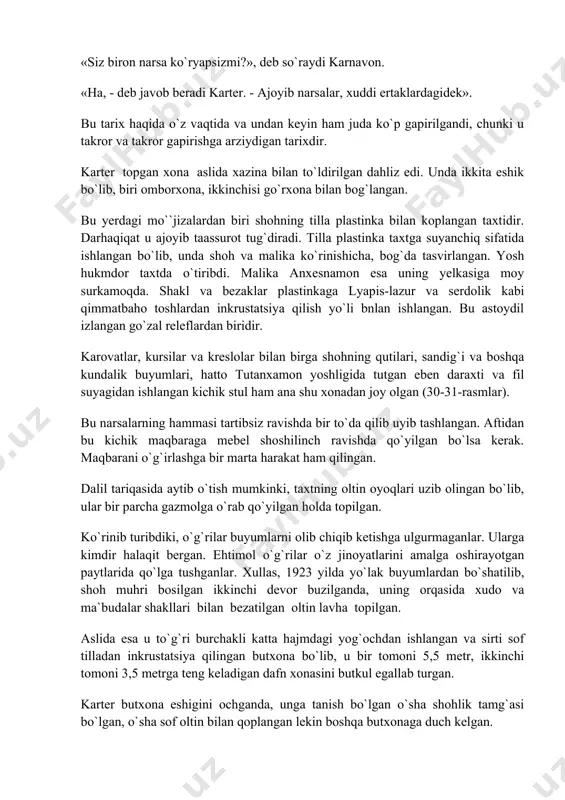 r. bu yerda qurilish chiqindilari bilan to`ldirilgan tor yo`lak, unda yana bir shoh muhri bilan belgilangan devor bor edi. hal qiluvchi damlar boshlandi. karnavon va bir nechta kishilar koridorda sabrsizlik bilap kutib turadilar, bu vaqtda karter devorning yuqorisida kichik teshik ochadi. ko`radiki devor orqasi bo`shliq. u elektr chirog`ini o`sha tomonga yo`naltiradi. karter bir necha daqiqa qotib qoladi. «siz biron narsa ko`ryapsizmi?», deb so`raydi karnavon. «ha, - deb javob beradi karter. - ajoyib narsalar, xuddi ertaklardagidek». bu tarix haqida o`z vaqtida va undan keyin ham juda ko`p gapirilgandi, chunki u takror va takror gapirishga arziydigan tarixdir. karter topgan xona aslida xazina bilan to`ldirilgan dahliz edi. unda ikkita eshik bo`lib, biri omborxona, ikkinchisi go`rxona bilan bog`langan. bu yerdagi mo``jizalardan biri shohning tilla plastinka bilan koplangan taxtidir. darhaqiqat u ajoyib taassurot tug`diradi. tilla plastinka taxtga suyanchiq sifatida ishlangan bo`lib, unda shoh va malika ko`rinishicha, bog`da tasvirlangan. yosh hukmdor taxtda o`tiribdi. malika anxesnamon esa …