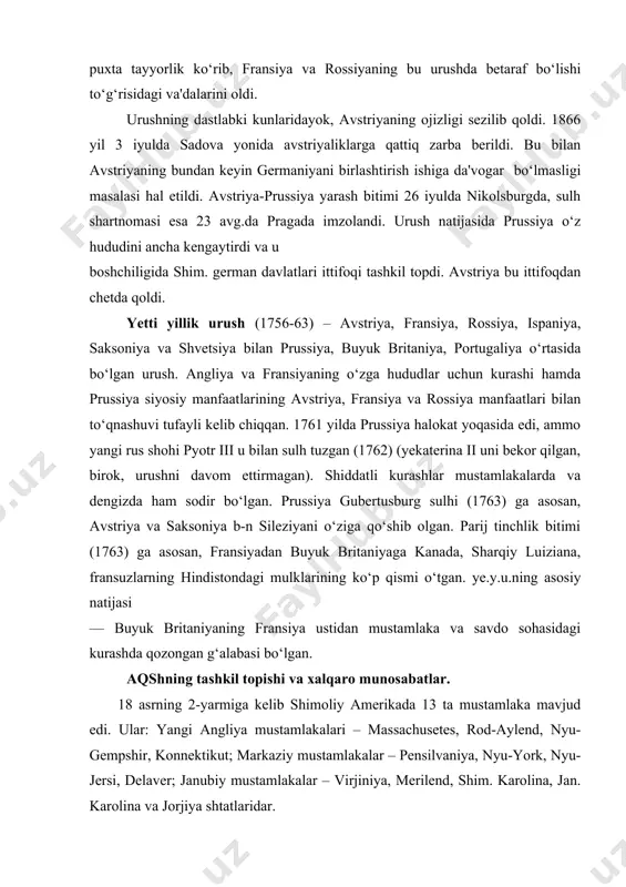 lar mustamlakalarda va dengizda ham sodir bo‘lgan. prussiya gubertusburg sulhi (1763) ga asosan, avstriya va saksoniya b-n sileziyani o‘ziga qo‘shib olgan. parij tinchlik bitimi (1763) ga asosan, fransiyadan buyuk britaniyaga kanada, sharqiy luiziana, fransuzlarning hindistondagi mulklarining ko‘p qismi o‘tgan. ye.y.u.ning asosiy natijasi — buyuk britaniyaning fransiya ustidan mustamlaka va savdo sohasidagi kurashda qozongan g‘alabasi bo‘lgan. aqshning tashkil topishi va xalqaro munosabatlar. 18 asrning 2-yarmiga kelib shimoliy amerikada 13 ta mustamlaka mavjud edi. ular: yangi angliya mustamlakalari – massachusetes, rod-aylend, nyu-gempshir, konnektikut; markaziy mustamlakalar – pensilvaniya, nyu-york, nyu-jersi, delaver; janubiy mustamlakalar – virjiniya, merilend, shim. karolina, jan. karolina va jorjiya shtatlaridar. janubiy shtatlarda qulchilikka asoslangan katta katta plantatsiyalar bo‘lsa, shimolda fermerlik mavjud edi. 1775 yilda angliya bilan uning amerikadaga mustamlakalari o‘rtasida urush boshlandi. virjiniyalik plantator, polkovnik j.vashington mustamlakalar armiyasining qo‘mondoni bo‘ldi. mustamlakalar o‘zlarini angliyadan ajrab chiqqanliklarini e'lon qildilar. ularning vakillari filadelfiyada kongress o‘tkazdilar va 1776 yil 4-iyulda «mustaqillik dekleratsiyasi» qabul qilindi. …
