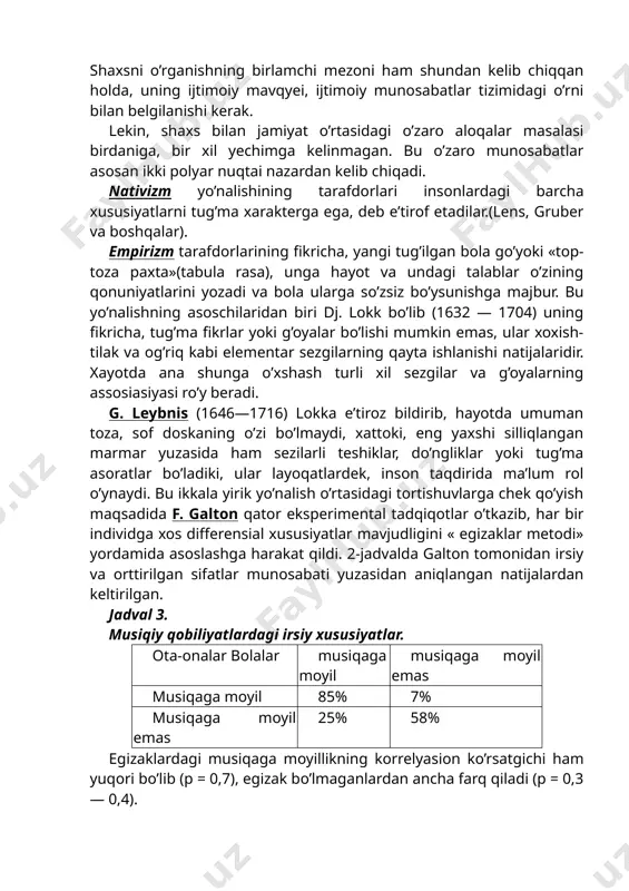 arining eng durdona asarlarini bag’ishlaganlar. barcha qarashlarga umumiy bo’lgan narsa shu bo’lganki, odamni, uning mohiyatini anglash uchun avvalo uning shu jamiyatda tutgan o’rni va mavqyeini bilish zarur. shaxsni o’rganishning birlamchi mezoni ham shundan kelib chiqqan holda, uning ijtimoiy mavqyei, ijtimoiy munosabatlar tizimidagi o’rni bilan belgilanishi kerak. lekin, shaxs bilan jamiyat o’rtasidagi o’zaro aloqalar masalasi birdaniga, bir xil yechimga kelinmagan. bu o’zaro munosabatlar asosan ikki polyar nuqtai nazardan kelib chiqadi. nativizm yo’nalishining tarafdorlari insonlardagi barcha xususiyatlarni tug’ma xarakterga ega, deb e’tirof etadilar.(lens, gruber va boshqalar). empirizm tarafdorlarining fikricha, yangi tug’ilgan bola go’yoki «top-toza paxta»(tabula rasa), unga hayot va undagi talablar o’zining qonuniyatlarini yozadi va bola ularga so’zsiz bo’ysunishga majbur. bu yo’nalishning asoschilaridan biri dj. lokk bo’lib (1632 — 1704) uning fikricha, tug’ma fikrlar yoki g’oyalar bo’lishi mumkin emas, ular xoxish-tilak va og’riq kabi elementar sezgilarning qayta ishlanishi natijalaridir. xayotda ana shunga o’xshash turli xil sezgilar va g’oyalarning assosiasiyasi ro’y beradi. g. …